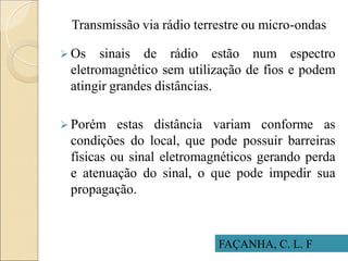 Transmissão via rádio terrestre ou micro-ondas
 Os sinais de rádio estão num espectro
eletromagnético sem utilização de fios e podem
atingir grandes distâncias.
 Porém estas distância variam conforme as
condições do local, que pode possuir barreiras
físicas ou sinal eletromagnéticos gerando perda
e atenuação do sinal, o que pode impedir sua
propagação.
FAÇANHA, C. L. F
 