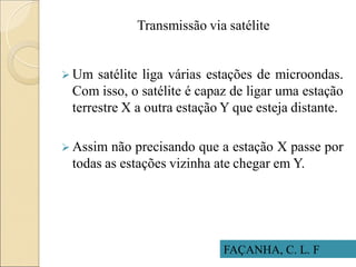 Transmissão via satélite
 Um satélite liga várias estações de microondas.
Com isso, o satélite é capaz de ligar uma estação
terrestre X a outra estação Y que esteja distante.
 Assim não precisando que a estação X passe por
todas as estações vizinha ate chegar em Y.
FAÇANHA, C. L. F
 