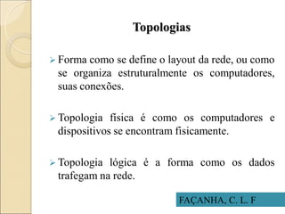 Topologias
FAÇANHA, C. L. F
 Forma como se define o layout da rede, ou como
se organiza estruturalmente os computadores,
suas conexões.
 Topologia física é como os computadores e
dispositivos se encontram fisicamente.
 Topologia lógica é a forma como os dados
trafegam na rede.
 