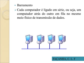 FAÇANHA, C. L. F
 Barramento
 Cada computador é ligado em série, ou seja, um
computador atrás do outro em fila no mesmo
meio físico de transmissão de dados.
 