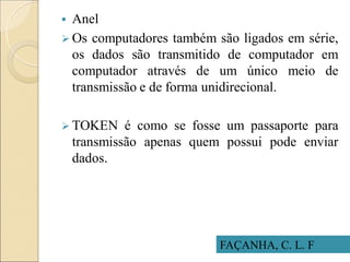 FAÇANHA, C. L. F
 Anel
 Os computadores também são ligados em série,
os dados são transmitido de computador em
computador através de um único meio de
transmissão e de forma unidirecional.
 TOKEN é como se fosse um passaporte para
transmissão apenas quem possui pode enviar
dados.
 