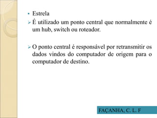 FAÇANHA, C. L. F
 Estrela
 É utilizado um ponto central que normalmente é
um hub, switch ou roteador.
 O ponto central é responsável por retransmitir os
dados vindos do computador de origem para o
computador de destino.
 