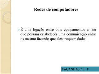 Redes de computadores
 É uma ligação entre dois equipamentos a fim
que possam estabelecer uma comunicação entre
os mesmo fazendo que eles troquem dados.
FAÇANHA, C. L. F
 