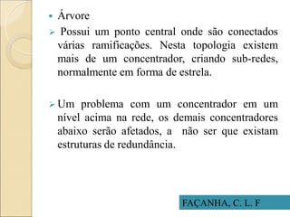 FAÇANHA, C. L. F
 Árvore
 Possui um ponto central onde são conectados
várias ramificações. Nesta topologia existem
mais de um concentrador, criando sub-redes,
normalmente em forma de estrela.
 Um problema com um concentrador em um
nível acima na rede, os demais concentradores
abaixo serão afetados, a não ser que existam
estruturas de redundância.
 