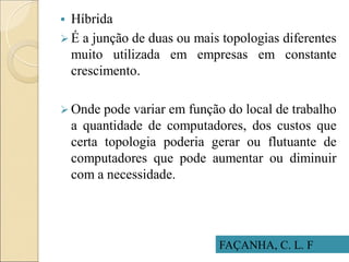 FAÇANHA, C. L. F
 Híbrida
 É a junção de duas ou mais topologias diferentes
muito utilizada em empresas em constante
crescimento.
 Onde pode variar em função do local de trabalho
a quantidade de computadores, dos custos que
certa topologia poderia gerar ou flutuante de
computadores que pode aumentar ou diminuir
com a necessidade.
 