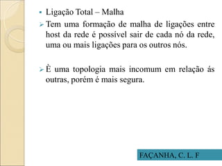 FAÇANHA, C. L. F
 Ligação Total – Malha
 Tem uma formação de malha de ligações entre
host da rede é possível sair de cada nó da rede,
uma ou mais ligações para os outros nós.
 È uma topologia mais incomum em relação ás
outras, porém é mais segura.
 
