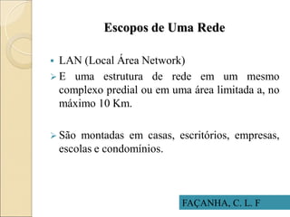 Escopos de Uma Rede
FAÇANHA, C. L. F
 LAN (Local Área Network)
 E uma estrutura de rede em um mesmo
complexo predial ou em uma área limitada a, no
máximo 10 Km.
 São montadas em casas, escritórios, empresas,
escolas e condomínios.
 