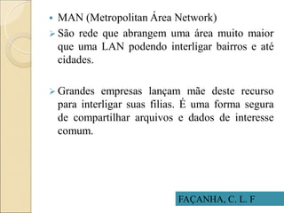 FAÇANHA, C. L. F
 MAN (Metropolitan Área Network)
 São rede que abrangem uma área muito maior
que uma LAN podendo interligar bairros e até
cidades.
 Grandes empresas lançam mãe deste recurso
para interligar suas filias. É uma forma segura
de compartilhar arquivos e dados de interesse
comum.
 