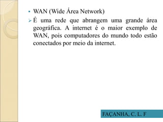 FAÇANHA, C. L. F
 WAN (Wide Área Network)
 É uma rede que abrangem uma grande área
geográfica. A internet é o maior exemplo de
WAN, pois computadores do mundo todo estão
conectados por meio da internet.
 