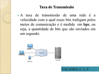 Taxa de Transmissão
 A taxa de transmissão de uma rede é a
velocidade com a qual esses bits trafegam pelos
meios de comunicação e é medida em bps, ou
seja, a quantidade de bits que são enviados em
um segundo.
FAÇANHA, C. L. F
 