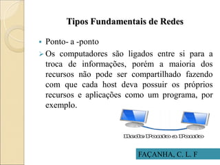 Tipos Fundamentais de Redes
 Ponto- a -ponto
 Os computadores são ligados entre si para a
troca de informações, porém a maioria dos
recursos não pode ser compartilhado fazendo
com que cada host deva possuir os próprios
recursos e aplicações como um programa, por
exemplo.
FAÇANHA, C. L. F
 