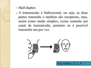  Half-duplex
 A transmissão é bidirecional, ou seja, as duas
partes transmite e também são receptoras, mas,
assim como modo simplex, existe somente um
canal de transmissão, portanto só é possível
transmitir um por vez.
FAÇANHA, C. L. F
 