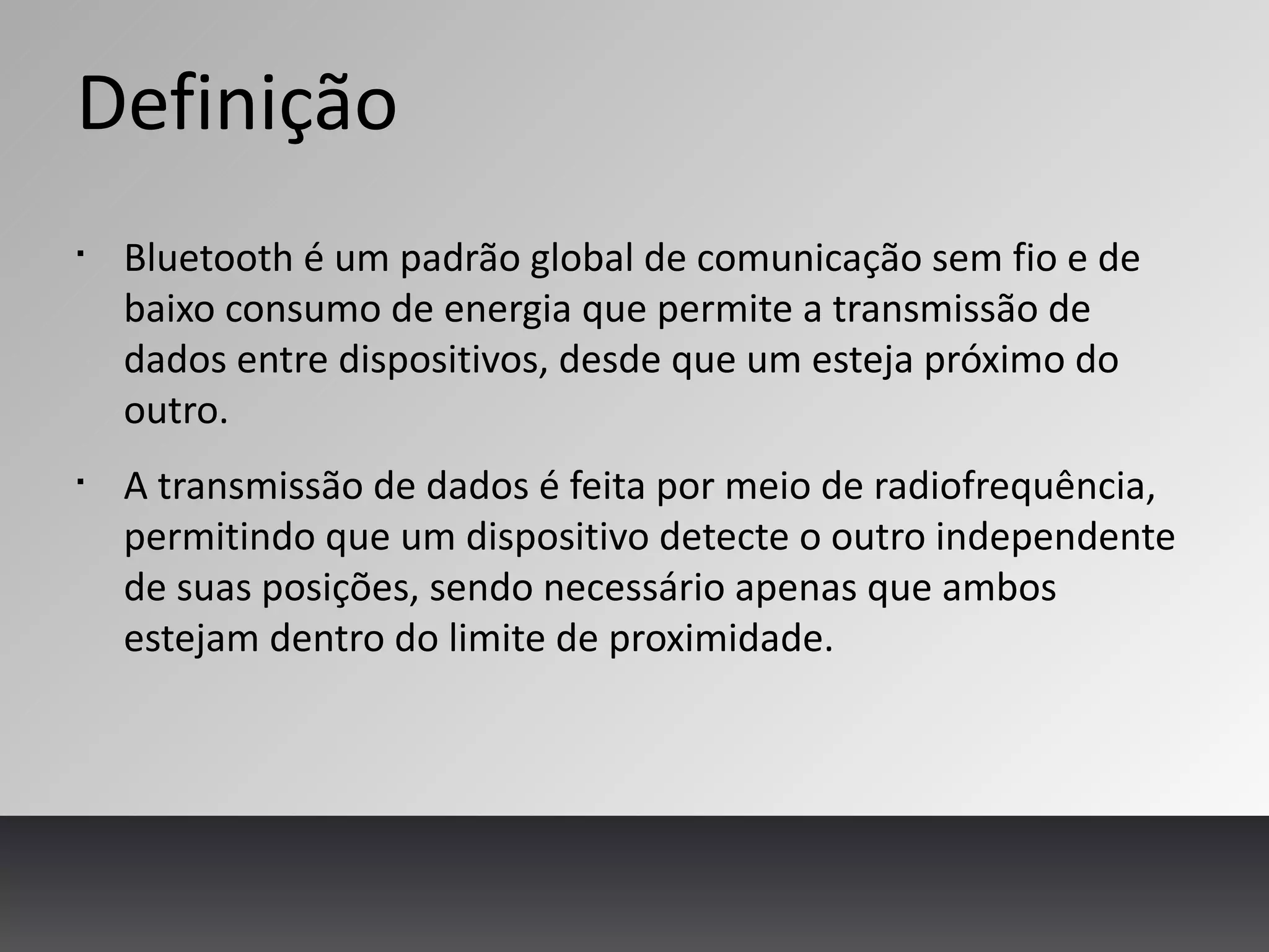 Definição
§
Bluetooth é um padrão global de comunicação sem fio e de
baixo consumo de energia que permite a transmissão de
dados entre dispositivos, desde que um esteja próximo do
outro.
§
A transmissão de dados é feita por meio de radiofrequência,
permitindo que um dispositivo detecte o outro independente
de suas posições, sendo necessário apenas que ambos
estejam dentro do limite de proximidade.
 