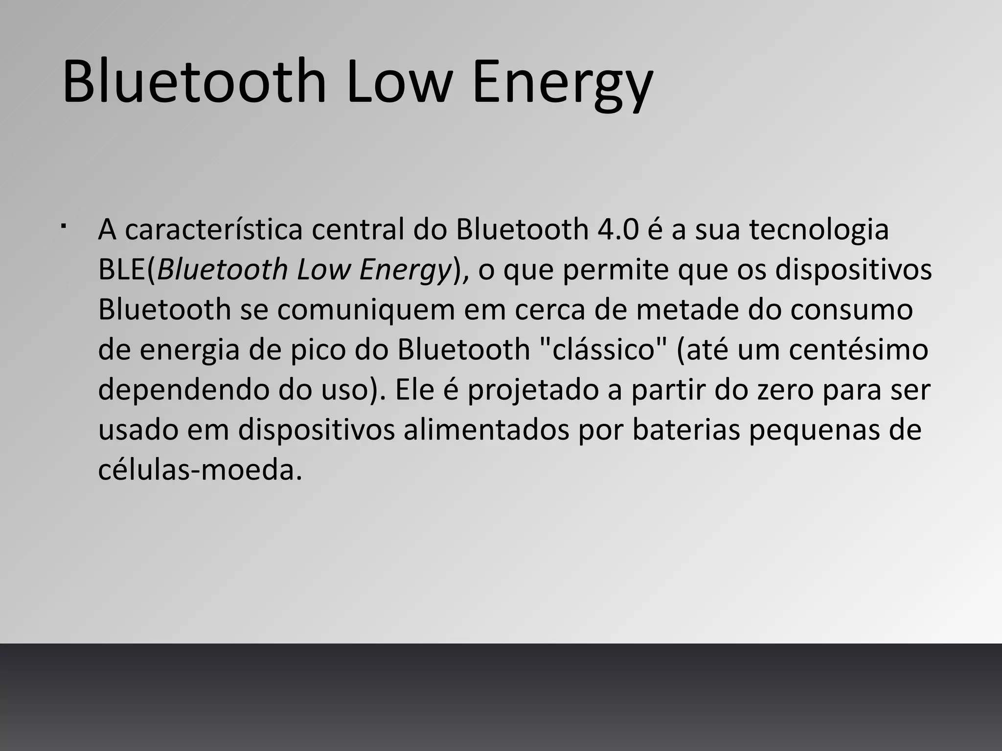 Bluetooth Low Energy
§
A característica central do Bluetooth 4.0 é a sua tecnologia
BLE(Bluetooth Low Energy), o que permite que os dispositivos
Bluetooth se comuniquem em cerca de metade do consumo
de energia de pico do Bluetooth "clássico" (até um centésimo
dependendo do uso). Ele é projetado a partir do zero para ser
usado em dispositivos alimentados por baterias pequenas de
células-moeda.
 