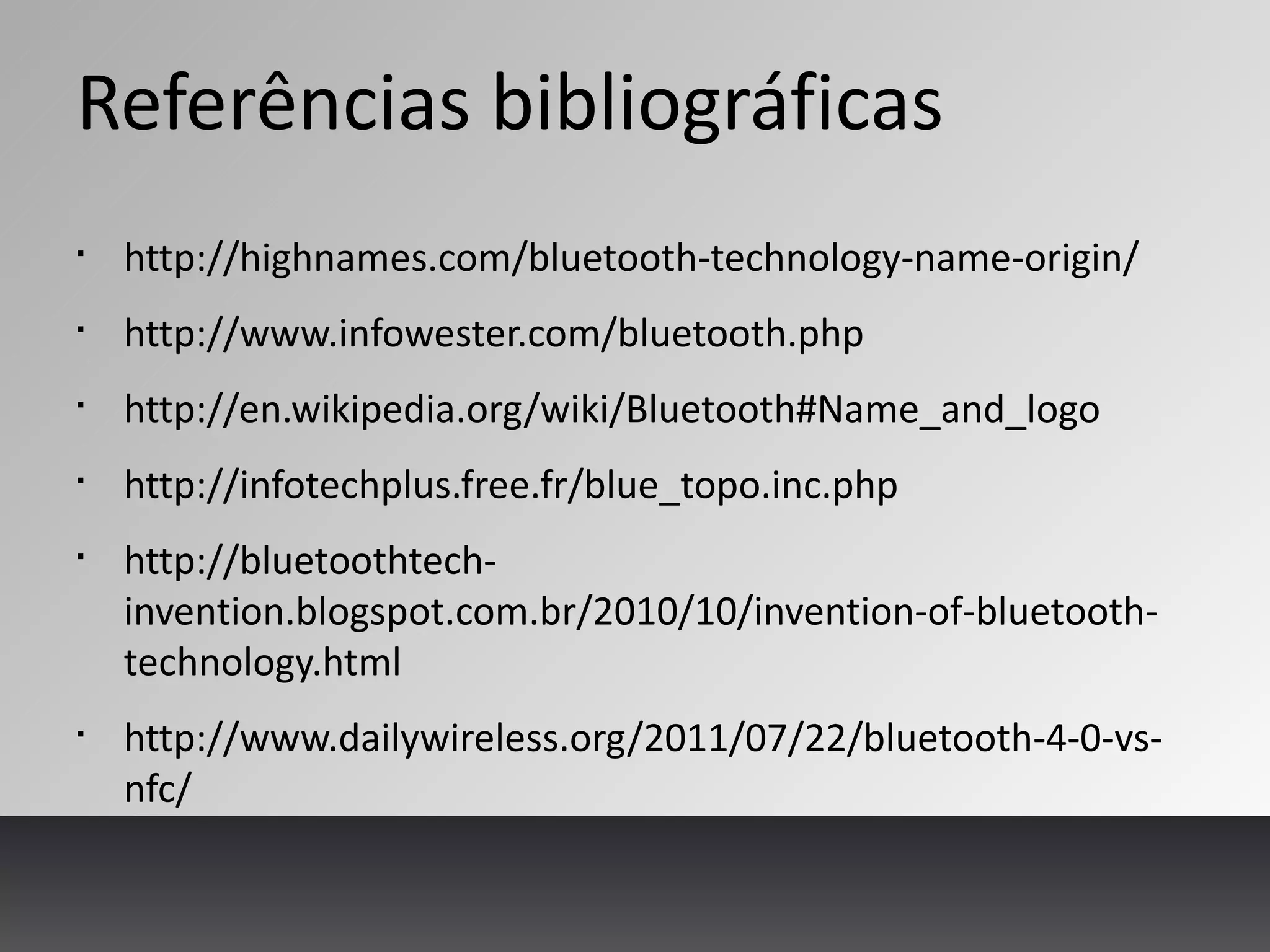 Referências bibliográficas
§
http://highnames.com/bluetooth-technology-name-origin/
§
http://www.infowester.com/bluetooth.php
§
http://en.wikipedia.org/wiki/Bluetooth#Name_and_logo
§
http://infotechplus.free.fr/blue_topo.inc.php
§
http://bluetoothtech-
invention.blogspot.com.br/2010/10/invention-of-bluetooth-
technology.html
§
http://www.dailywireless.org/2011/07/22/bluetooth-4-0-vs-
nfc/
 