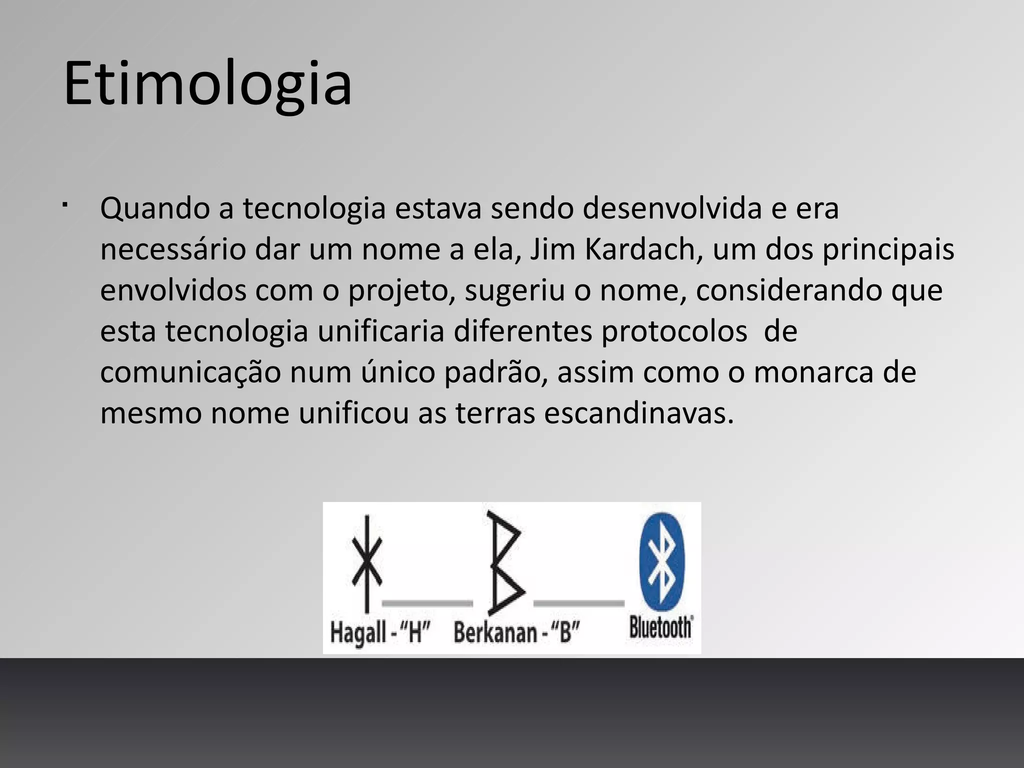 Etimologia
§
Quando a tecnologia estava sendo desenvolvida e era
necessário dar um nome a ela, Jim Kardach, um dos principais
envolvidos com o projeto, sugeriu o nome, considerando que
esta tecnologia unificaria diferentes protocolos de
comunicação num único padrão, assim como o monarca de
mesmo nome unificou as terras escandinavas.
 