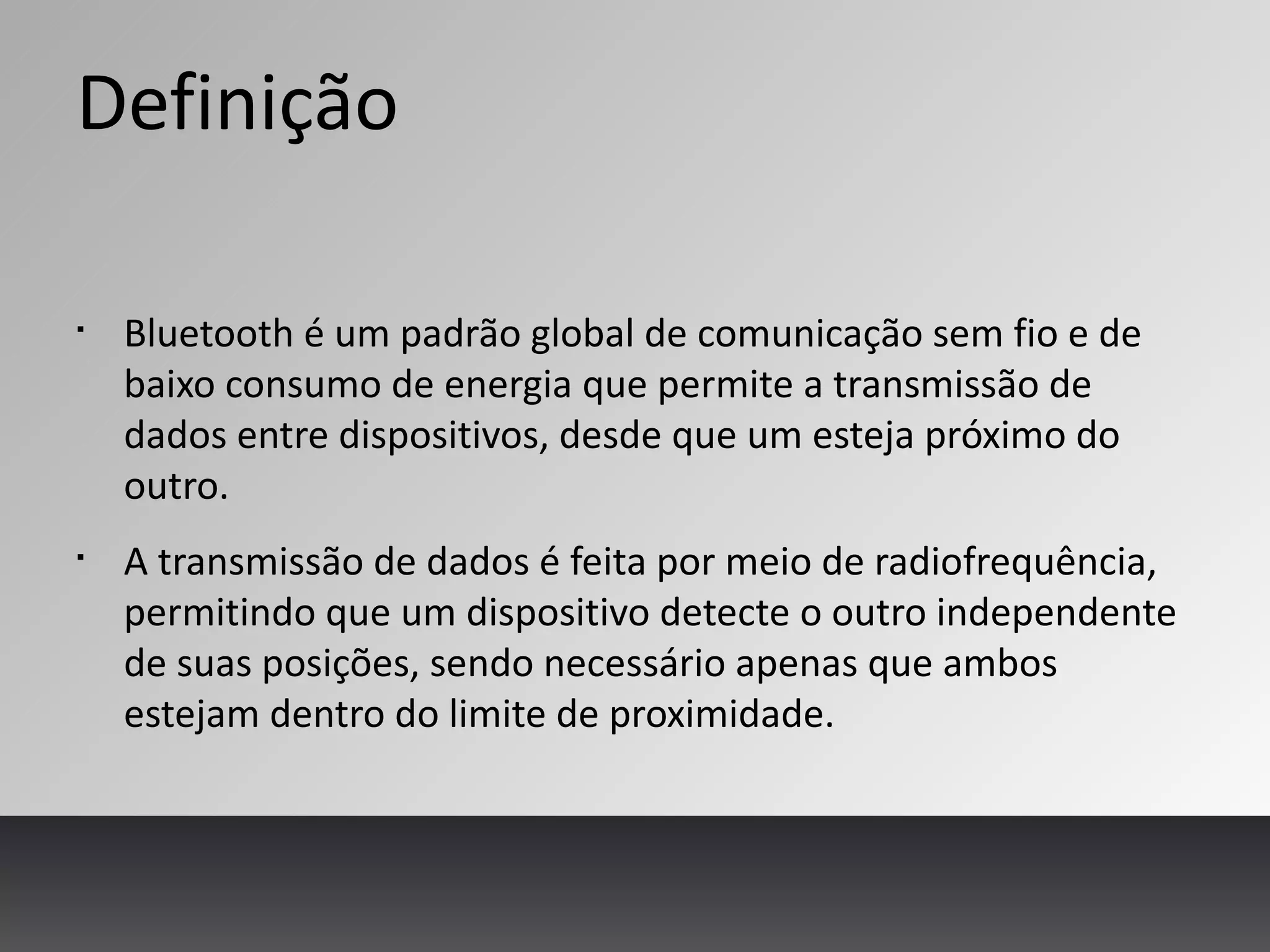 Definição
§
Bluetooth é um padrão global de comunicação sem fio e de
baixo consumo de energia que permite a transmissão de
dados entre dispositivos, desde que um esteja próximo do
outro.
§
A transmissão de dados é feita por meio de radiofrequência,
permitindo que um dispositivo detecte o outro independente
de suas posições, sendo necessário apenas que ambos
estejam dentro do limite de proximidade.
 