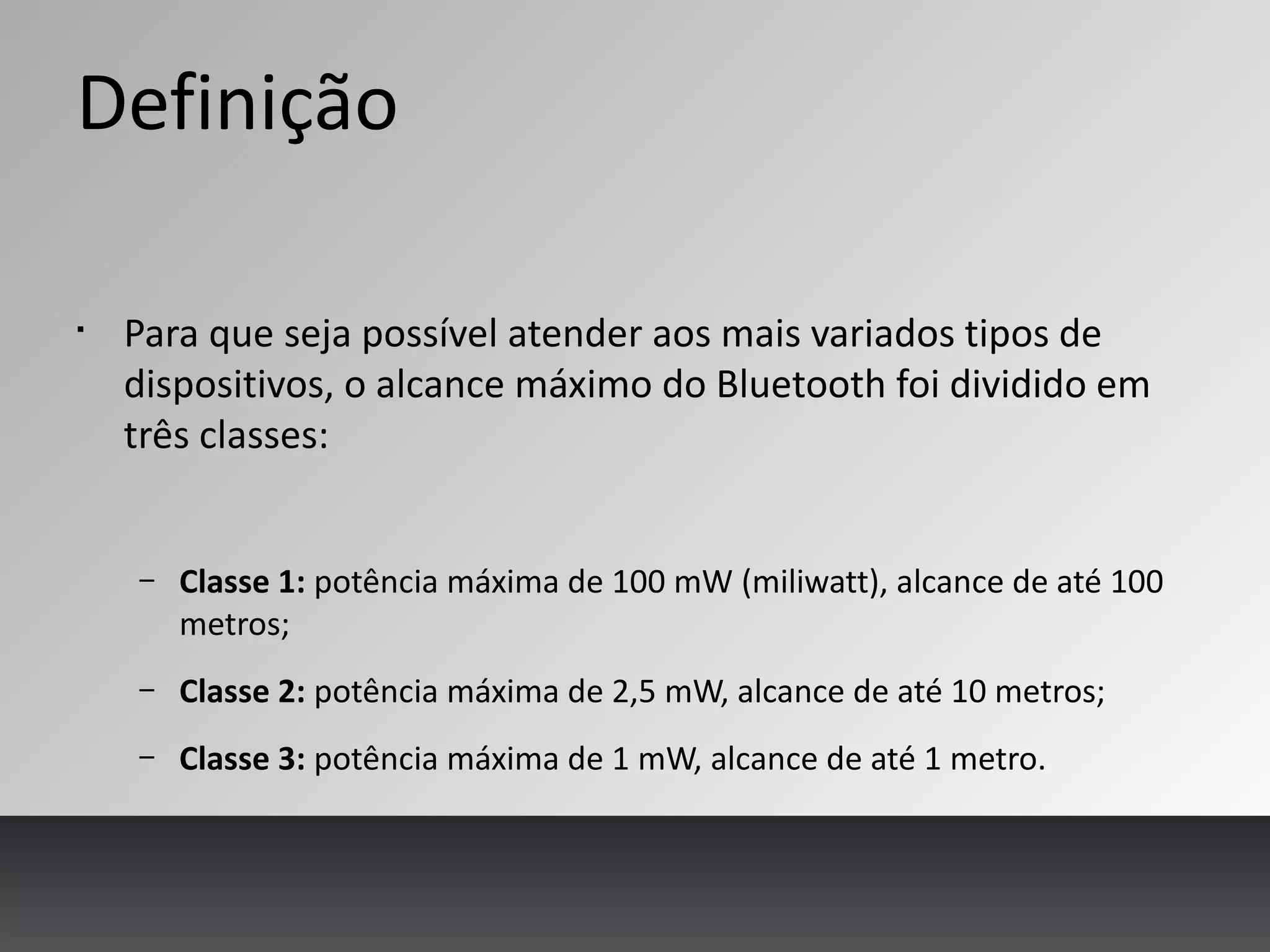 Definição
§
Para que seja possível atender aos mais variados tipos de
dispositivos, o alcance máximo do Bluetooth foi dividido em
três classes:
– Classe 1: potência máxima de 100 mW (miliwatt), alcance de até 100
metros;
– Classe 2: potência máxima de 2,5 mW, alcance de até 10 metros;
– Classe 3: potência máxima de 1 mW, alcance de até 1 metro.
 