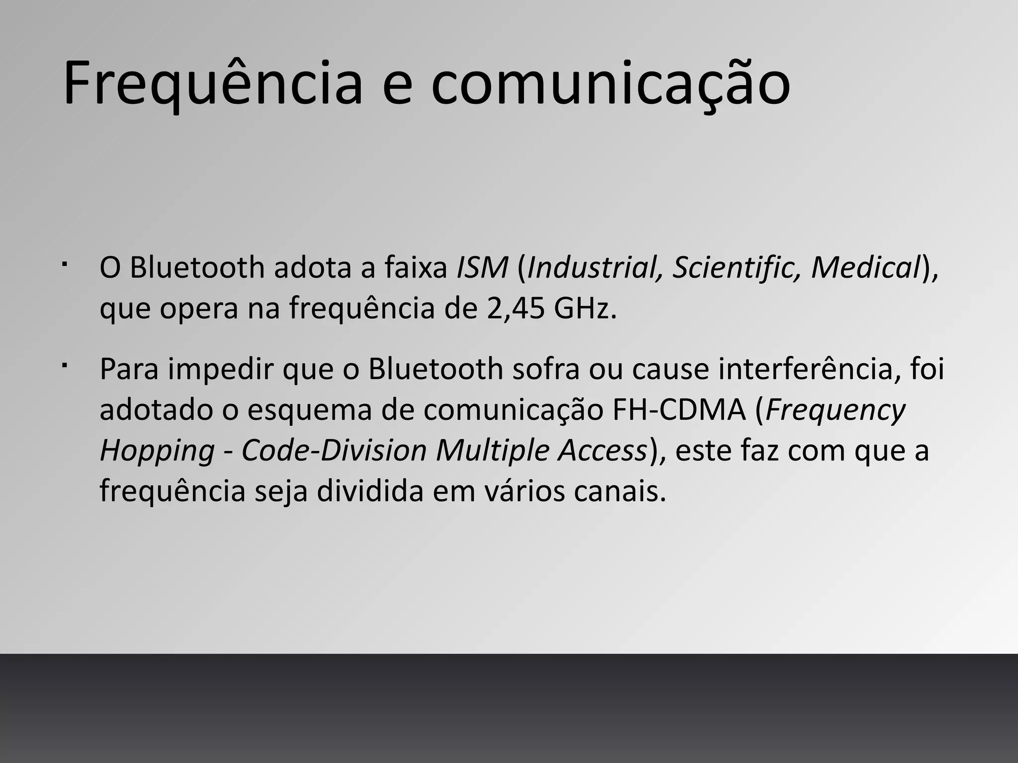 Frequência e comunicação
§
O Bluetooth adota a faixa ISM (Industrial, Scientific, Medical),
que opera na frequência de 2,45 GHz.
§
Para impedir que o Bluetooth sofra ou cause interferência, foi
adotado o esquema de comunicação FH-CDMA (Frequency
Hopping - Code-Division Multiple Access), este faz com que a
frequência seja dividida em vários canais.
 