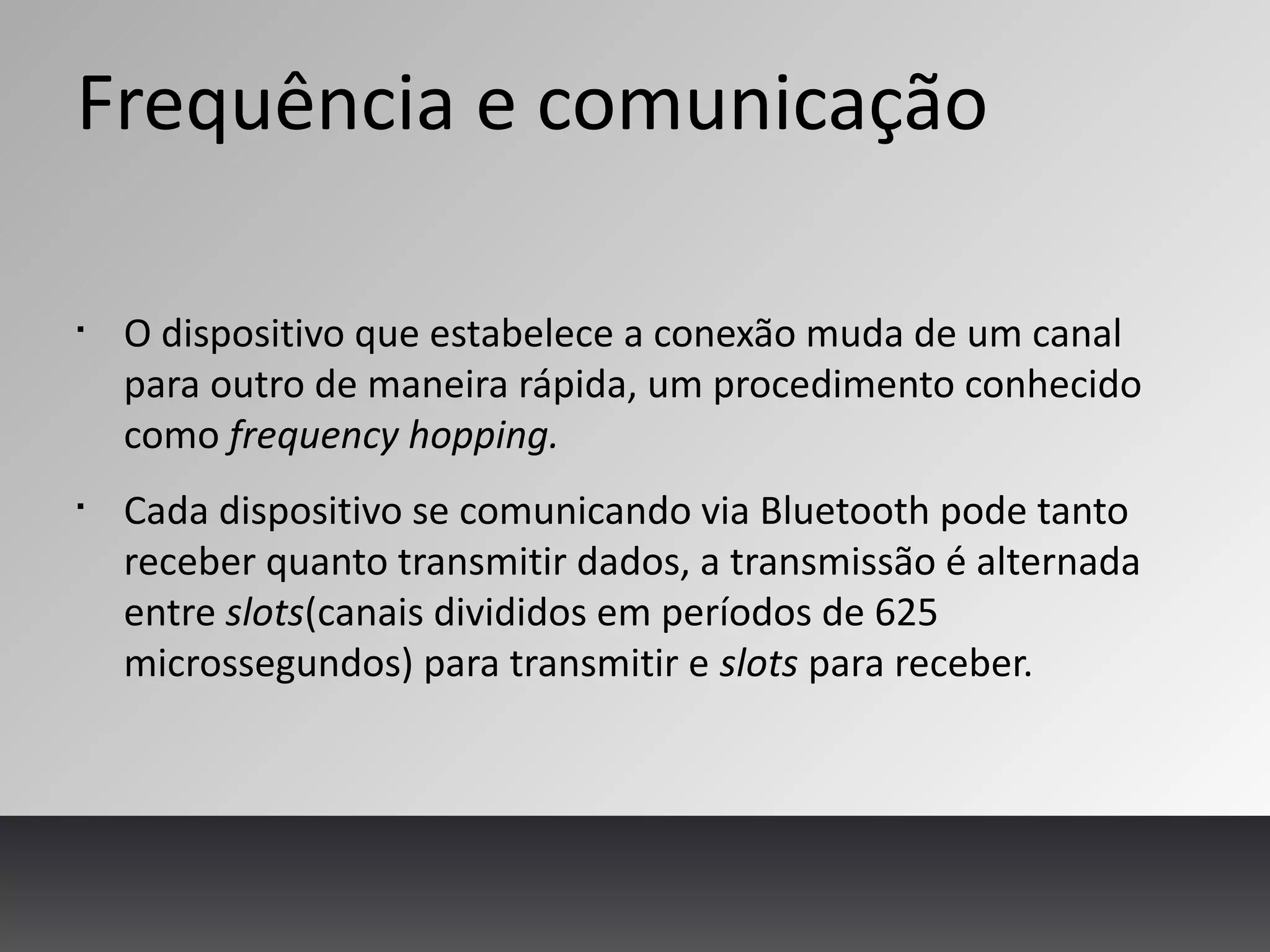 Frequência e comunicação
§
O dispositivo que estabelece a conexão muda de um canal
para outro de maneira rápida, um procedimento conhecido
como frequency hopping.
§
Cada dispositivo se comunicando via Bluetooth pode tanto
receber quanto transmitir dados, a transmissão é alternada
entre slots(canais divididos em períodos de 625
microssegundos) para transmitir e slots para receber.
 