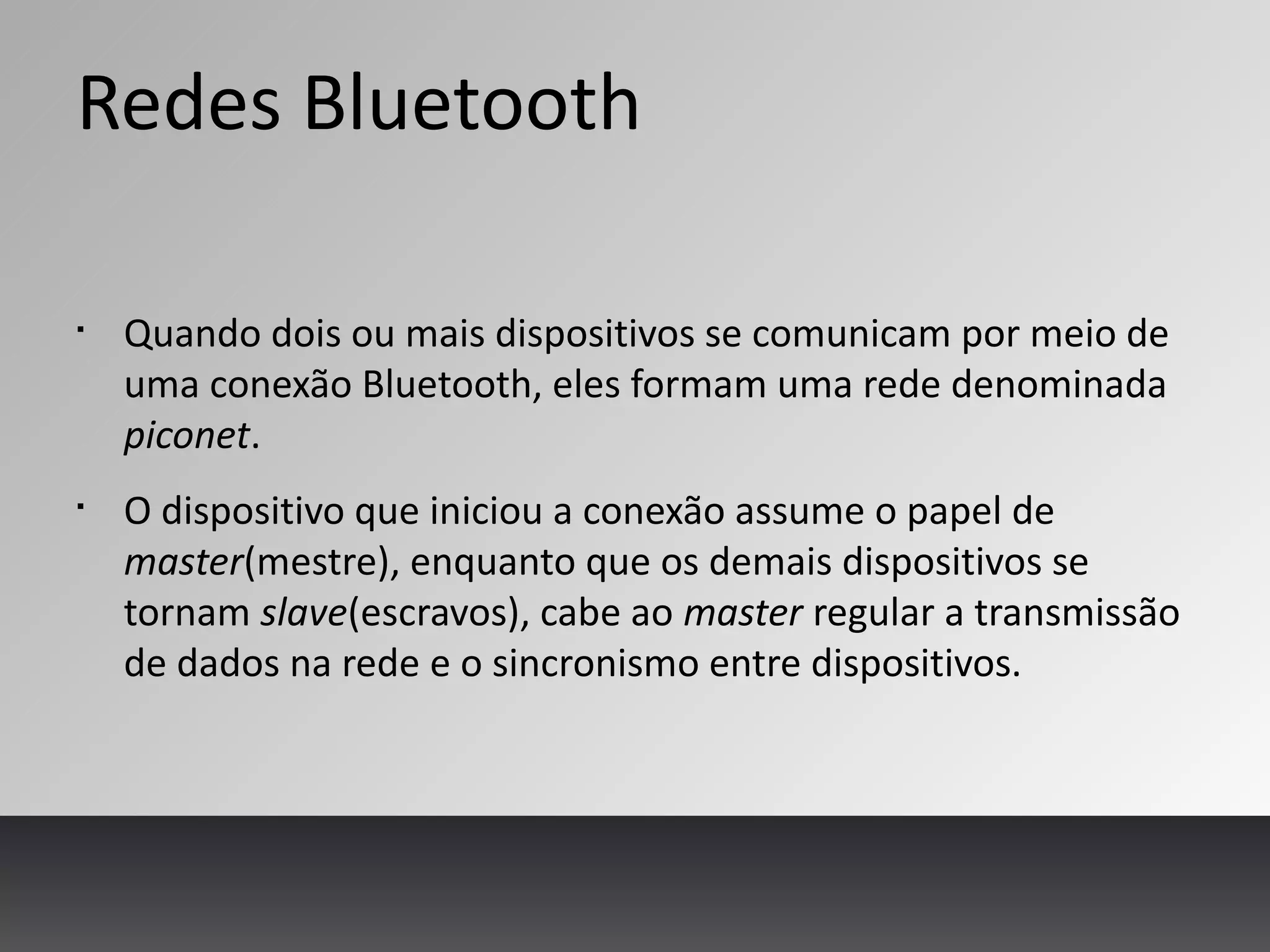 Redes Bluetooth
§
Quando dois ou mais dispositivos se comunicam por meio de
uma conexão Bluetooth, eles formam uma rede denominada
piconet.
§
O dispositivo que iniciou a conexão assume o papel de
master(mestre), enquanto que os demais dispositivos se
tornam slave(escravos), cabe ao master regular a transmissão
de dados na rede e o sincronismo entre dispositivos.
 