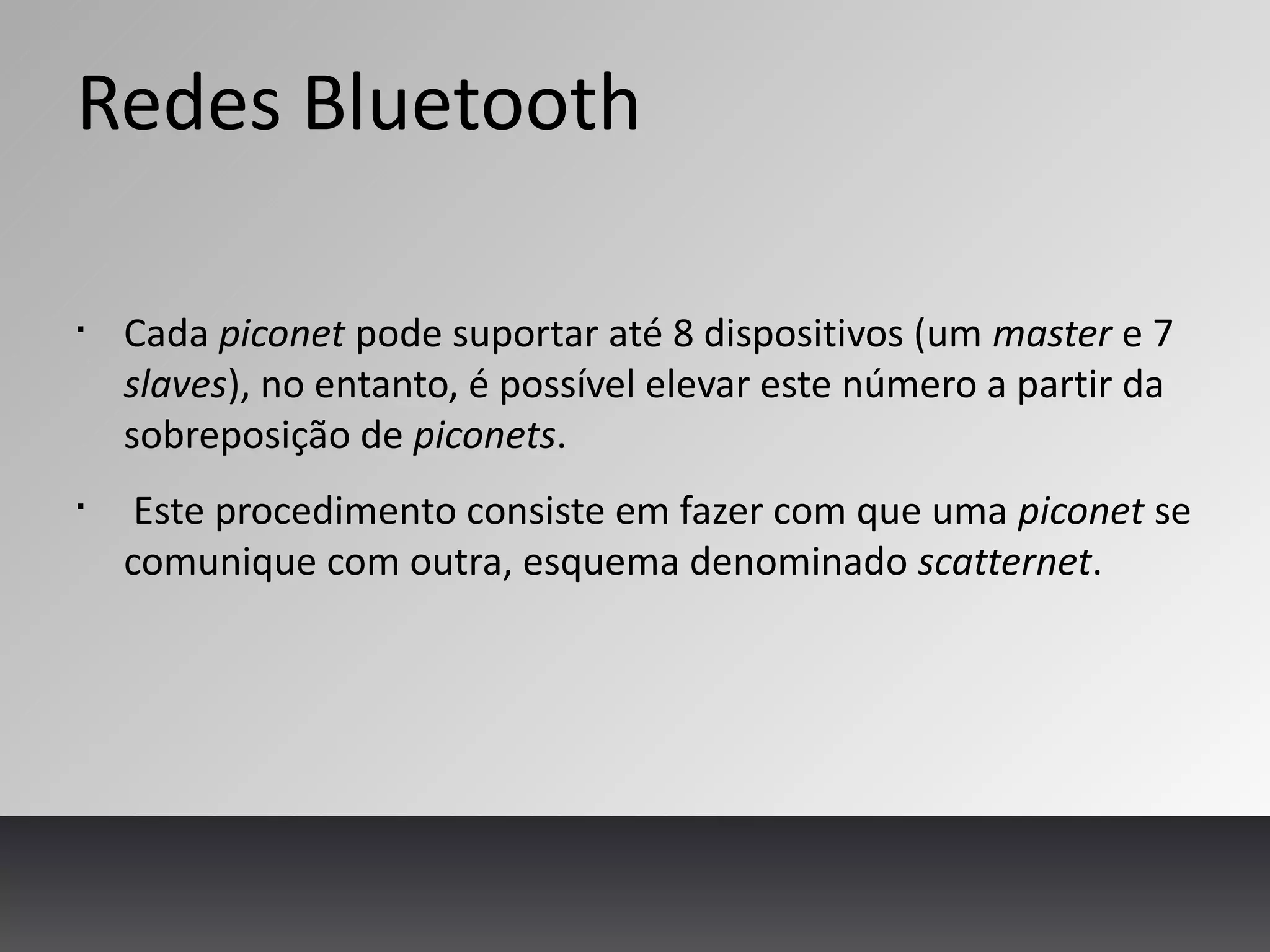 Redes Bluetooth
§
Cada piconet pode suportar até 8 dispositivos (um master e 7
slaves), no entanto, é possível elevar este número a partir da
sobreposição de piconets.
§
Este procedimento consiste em fazer com que uma piconet se
comunique com outra, esquema denominado scatternet.
 