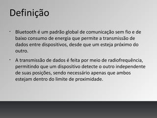 Definição
§
Bluetooth é um padrão global de comunicação sem fio e de
baixo consumo de energia que permite a transmissão de
dados entre dispositivos, desde que um esteja próximo do
outro.
§
A transmissão de dados é feita por meio de radiofrequência,
permitindo que um dispositivo detecte o outro independente
de suas posições, sendo necessário apenas que ambos
estejam dentro do limite de proximidade.
 
