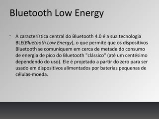 Bluetooth Low Energy
§
A característica central do Bluetooth 4.0 é a sua tecnologia
BLE(Bluetooth Low Energy), o que permite que os dispositivos
Bluetooth se comuniquem em cerca de metade do consumo
de energia de pico do Bluetooth "clássico" (até um centésimo
dependendo do uso). Ele é projetado a partir do zero para ser
usado em dispositivos alimentados por baterias pequenas de
células-moeda.
 