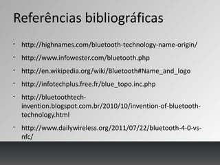 Referências bibliográficas
§
http://highnames.com/bluetooth-technology-name-origin/
§
http://www.infowester.com/bluetooth.php
§
http://en.wikipedia.org/wiki/Bluetooth#Name_and_logo
§
http://infotechplus.free.fr/blue_topo.inc.php
§
http://bluetoothtech-
invention.blogspot.com.br/2010/10/invention-of-bluetooth-
technology.html
§
http://www.dailywireless.org/2011/07/22/bluetooth-4-0-vs-
nfc/
 