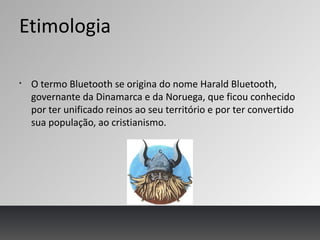 Etimologia
§
O termo Bluetooth se origina do nome Harald Bluetooth,
governante da Dinamarca e da Noruega, que ficou conhecido
por ter unificado reinos ao seu território e por ter convertido
sua população, ao cristianismo.
 