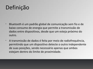 Definição
§
Bluetooth é um padrão global de comunicação sem fio e de
baixo consumo de energia que permite a transmissão de
dados entre dispositivos, desde que um esteja próximo do
outro.
§
A transmissão de dados é feita por meio de radiofrequência,
permitindo que um dispositivo detecte o outro independente
de suas posições, sendo necessário apenas que ambos
estejam dentro do limite de proximidade.
 