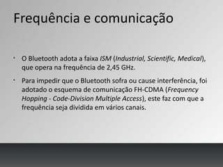 Frequência e comunicação
§
O Bluetooth adota a faixa ISM (Industrial, Scientific, Medical),
que opera na frequência de 2,45 GHz.
§
Para impedir que o Bluetooth sofra ou cause interferência, foi
adotado o esquema de comunicação FH-CDMA (Frequency
Hopping - Code-Division Multiple Access), este faz com que a
frequência seja dividida em vários canais.
 
