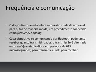 Frequência e comunicação
§
O dispositivo que estabelece a conexão muda de um canal
para outro de maneira rápida, um procedimento conhecido
como frequency hopping.
§
Cada dispositivo se comunicando via Bluetooth pode tanto
receber quanto transmitir dados, a transmissão é alternada
entre slots(canais divididos em períodos de 625
microssegundos) para transmitir e slots para receber.
 