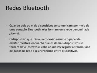 Redes Bluetooth
§
Quando dois ou mais dispositivos se comunicam por meio de
uma conexão Bluetooth, eles formam uma rede denominada
piconet.
§
O dispositivo que iniciou a conexão assume o papel de
master(mestre), enquanto que os demais dispositivos se
tornam slave(escravos), cabe ao master regular a transmissão
de dados na rede e o sincronismo entre dispositivos.
 