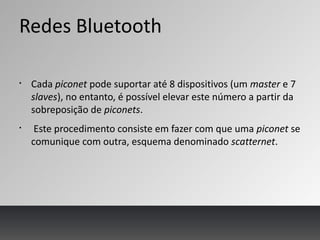 Redes Bluetooth
§
Cada piconet pode suportar até 8 dispositivos (um master e 7
slaves), no entanto, é possível elevar este número a partir da
sobreposição de piconets.
§
Este procedimento consiste em fazer com que uma piconet se
comunique com outra, esquema denominado scatternet.
 