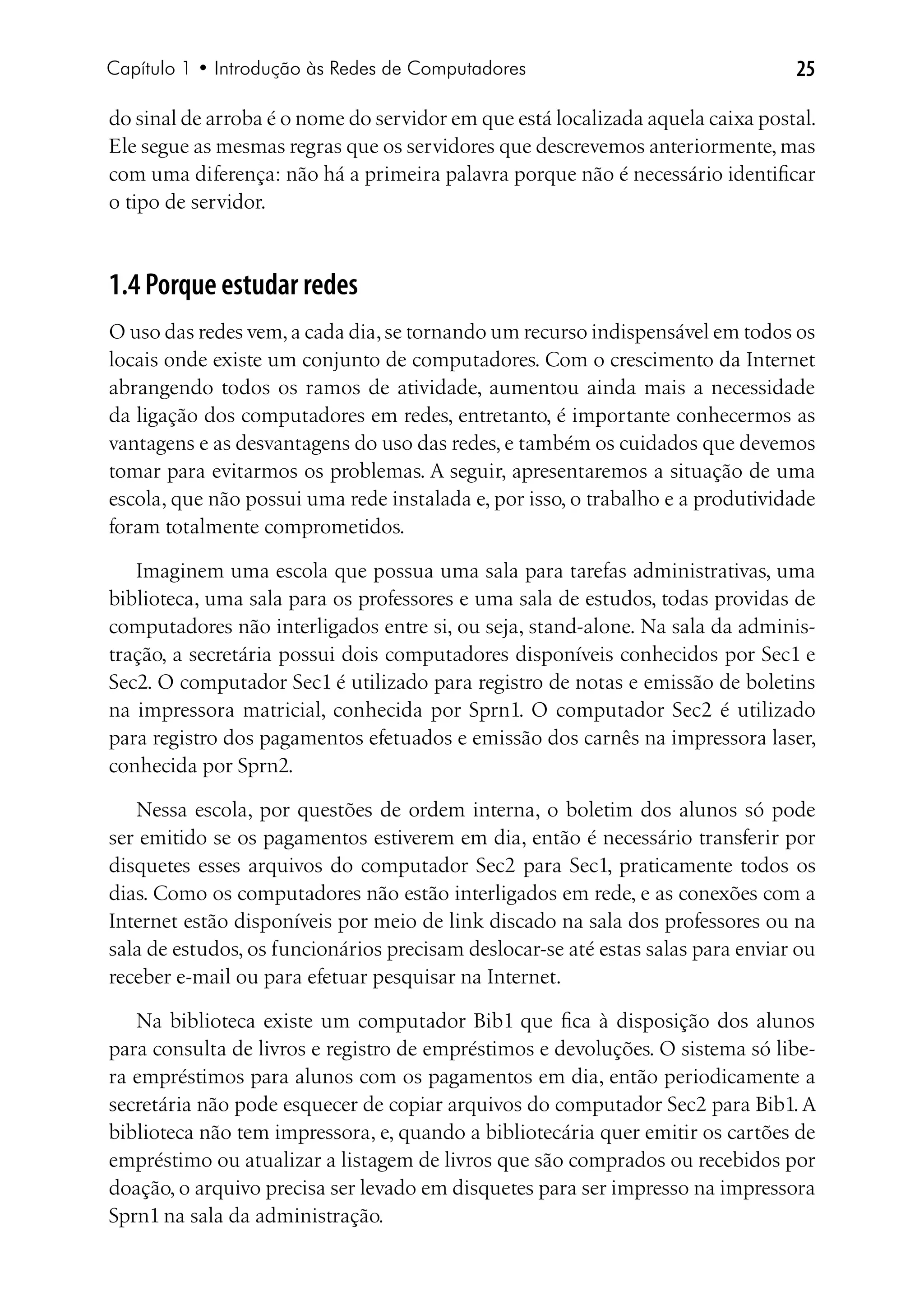 Capítulo 1 • Introdução às Redes de Computadores                                 25

do sinal de arroba é o nome do servidor em que está localizada aquela caixa postal.
Ele segue as mesmas regras que os servidores que descrevemos anteriormente, mas
com uma diferença: não há a primeira palavra porque não é necessário identificar
o tipo de servidor.



1.4 Porque estudar redes
O uso das redes vem, a cada dia, se tornando um recurso indispensável em todos os
locais onde existe um conjunto de computadores. Com o crescimento da Internet
abrangendo todos os ramos de atividade, aumentou ainda mais a necessidade
da ligação dos computadores em redes, entretanto, é importante conhecermos as
vantagens e as desvantagens do uso das redes, e também os cuidados que devemos
tomar para evitarmos os problemas. A seguir, apresentaremos a situação de uma
escola, que não possui uma rede instalada e, por isso, o trabalho e a produtividade
foram totalmente comprometidos.

   Imaginem uma escola que possua uma sala para tarefas administrativas, uma
biblioteca, uma sala para os professores e uma sala de estudos, todas providas de
computadores não interligados entre si, ou seja, stand-alone. Na sala da adminis-
tração, a secretária possui dois computadores disponíveis conhecidos por Sec1 e
Sec2. O computador Sec1 é utilizado para registro de notas e emissão de boletins
na impressora matricial, conhecida por Sprn1. O computador Sec2 é utilizado
para registro dos pagamentos efetuados e emissão dos carnês na impressora laser,
conhecida por Sprn2.

   Nessa escola, por questões de ordem interna, o boletim dos alunos só pode
ser emitido se os pagamentos estiverem em dia, então é necessário transferir por
disquetes esses arquivos do computador Sec2 para Sec1, praticamente todos os
dias. Como os computadores não estão interligados em rede, e as conexões com a
Internet estão disponíveis por meio de link discado na sala dos professores ou na
sala de estudos, os funcionários precisam deslocar-se até estas salas para enviar ou
receber e-mail ou para efetuar pesquisar na Internet.

   Na biblioteca existe um computador Bib1 que fica à disposição dos alunos
para consulta de livros e registro de empréstimos e devoluções. O sistema só libe-
ra empréstimos para alunos com os pagamentos em dia, então periodicamente a
secretária não pode esquecer de copiar arquivos do computador Sec2 para Bib1. A
biblioteca não tem impressora, e, quando a bibliotecária quer emitir os cartões de
empréstimo ou atualizar a listagem de livros que são comprados ou recebidos por
doação, o arquivo precisa ser levado em disquetes para ser impresso na impressora
Sprn1 na sala da administração.
 