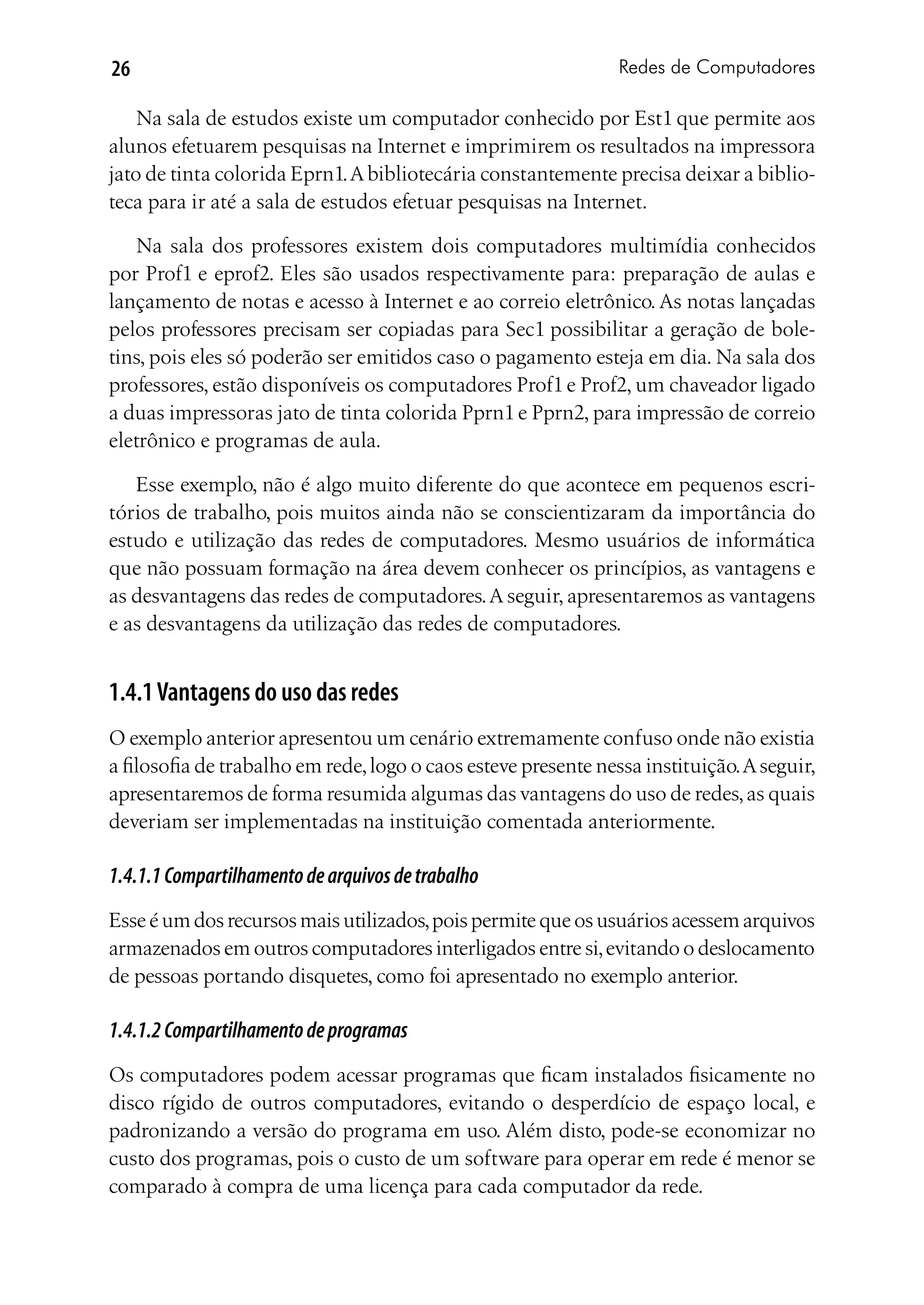 26                                                              Redes de Computadores

    Na sala de estudos existe um computador conhecido por Est1 que permite aos
alunos efetuarem pesquisas na Internet e imprimirem os resultados na impressora
jato de tinta colorida Eprn1. A bibliotecária constantemente precisa deixar a biblio-
teca para ir até a sala de estudos efetuar pesquisas na Internet.

   Na sala dos professores existem dois computadores multimídia conhecidos
por Prof1 e eprof2. Eles são usados respectivamente para: preparação de aulas e
lançamento de notas e acesso à Internet e ao correio eletrônico. As notas lançadas
pelos professores precisam ser copiadas para Sec1 possibilitar a geração de bole-
tins, pois eles só poderão ser emitidos caso o pagamento esteja em dia. Na sala dos
professores, estão disponíveis os computadores Prof1 e Prof2, um chaveador ligado
a duas impressoras jato de tinta colorida Pprn1 e Pprn2, para impressão de correio
eletrônico e programas de aula.

   Esse exemplo, não é algo muito diferente do que acontece em pequenos escri-
tórios de trabalho, pois muitos ainda não se conscientizaram da importância do
estudo e utilização das redes de computadores. Mesmo usuários de informática
que não possuam formação na área devem conhecer os princípios, as vantagens e
as desvantagens das redes de computadores. A seguir, apresentaremos as vantagens
e as desvantagens da utilização das redes de computadores.


1.4.1 Vantagens do uso das redes
O exemplo anterior apresentou um cenário extremamente confuso onde não existia
a filosofia de trabalho em rede, logo o caos esteve presente nessa instituição. A seguir,
apresentaremos de forma resumida algumas das vantagens do uso de redes, as quais
deveriam ser implementadas na instituição comentada anteriormente.

1.4.1.1 Compartilhamento de arquivos de trabalho
Esse é um dos recursos mais utilizados, pois permite que os usuários acessem arquivos
armazenados em outros computadores interligados entre si, evitando o deslocamento
de pessoas portando disquetes, como foi apresentado no exemplo anterior.

1.4.1.2 Compartilhamento de programas
Os computadores podem acessar programas que ficam instalados fisicamente no
disco rígido de outros computadores, evitando o desperdício de espaço local, e
padronizando a versão do programa em uso. Além disto, pode-se economizar no
custo dos programas, pois o custo de um software para operar em rede é menor se
comparado à compra de uma licença para cada computador da rede.
 