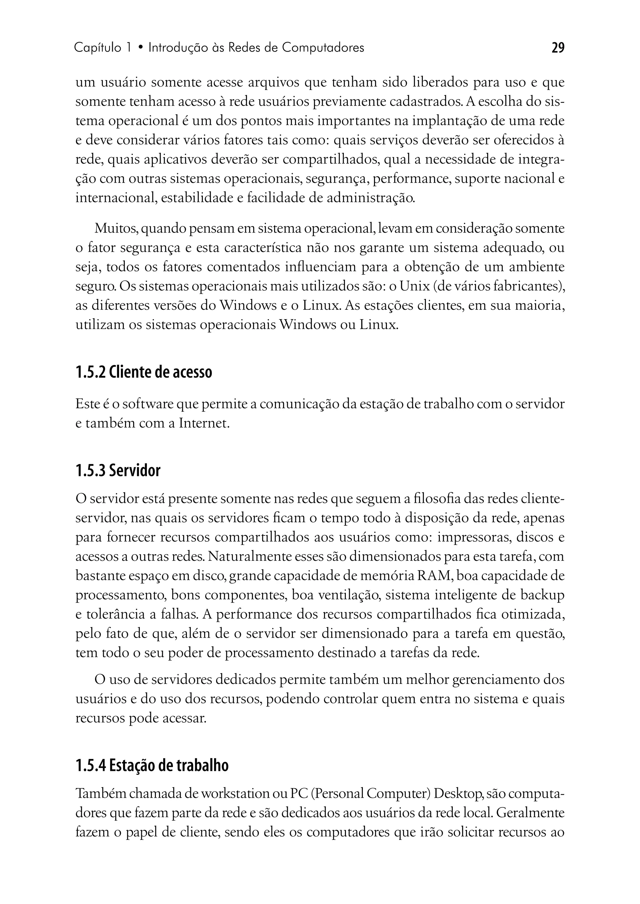 Capítulo 1 • Introdução às Redes de Computadores                                  29

um usuário somente acesse arquivos que tenham sido liberados para uso e que
somente tenham acesso à rede usuários previamente cadastrados. A escolha do sis-
tema operacional é um dos pontos mais importantes na implantação de uma rede
e deve considerar vários fatores tais como: quais serviços deverão ser oferecidos à
rede, quais aplicativos deverão ser compartilhados, qual a necessidade de integra-
ção com outras sistemas operacionais, segurança, performance, suporte nacional e
internacional, estabilidade e facilidade de administração.

    Muitos, quando pensam em sistema operacional, levam em consideração somente
o fator segurança e esta característica não nos garante um sistema adequado, ou
seja, todos os fatores comentados influenciam para a obtenção de um ambiente
seguro. Os sistemas operacionais mais utilizados são: o Unix (de vários fabricantes),
as diferentes versões do Windows e o Linux. As estações clientes, em sua maioria,
utilizam os sistemas operacionais Windows ou Linux.


1.5.2 Cliente de acesso
Este é o software que permite a comunicação da estação de trabalho com o servidor
e também com a Internet.


1.5.3 Servidor
O servidor está presente somente nas redes que seguem a filosofia das redes cliente-
servidor, nas quais os servidores ficam o tempo todo à disposição da rede, apenas
para fornecer recursos compartilhados aos usuários como: impressoras, discos e
acessos a outras redes. Naturalmente esses são dimensionados para esta tarefa, com
bastante espaço em disco, grande capacidade de memória RAM, boa capacidade de
processamento, bons componentes, boa ventilação, sistema inteligente de backup
e tolerância a falhas. A performance dos recursos compartilhados fica otimizada,
pelo fato de que, além de o servidor ser dimensionado para a tarefa em questão,
tem todo o seu poder de processamento destinado a tarefas da rede.
   O uso de servidores dedicados permite também um melhor gerenciamento dos
usuários e do uso dos recursos, podendo controlar quem entra no sistema e quais
recursos pode acessar.


1.5.4 Estação de trabalho
Também chamada de workstation ou PC (Personal Computer) Desktop, são computa-
dores que fazem parte da rede e são dedicados aos usuários da rede local. Geralmente
fazem o papel de cliente, sendo eles os computadores que irão solicitar recursos ao
 