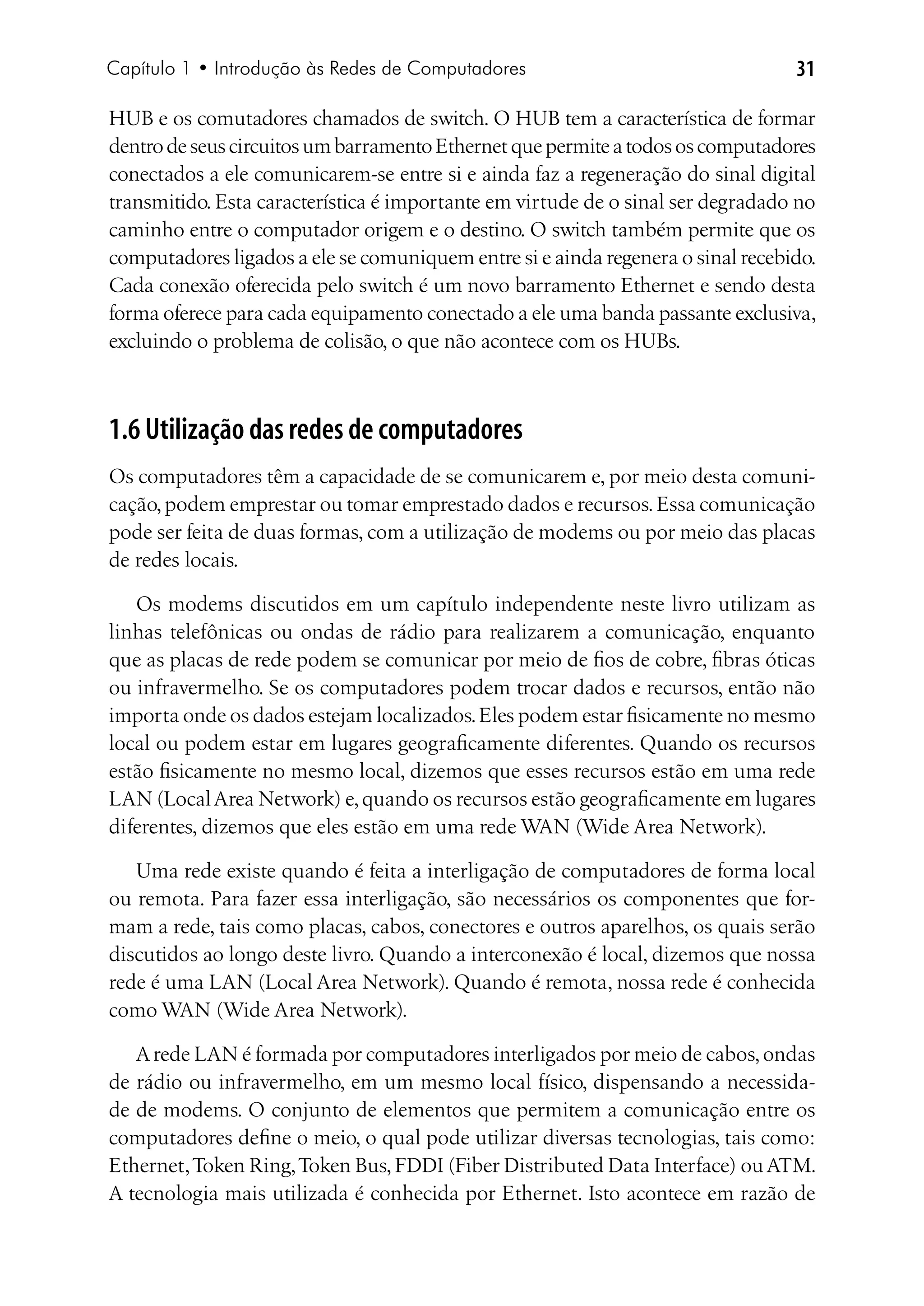 Capítulo 1 • Introdução às Redes de Computadores                                 31

HUB e os comutadores chamados de switch. O HUB tem a característica de formar
dentro de seus circuitos um barramento Ethernet que permite a todos os computadores
conectados a ele comunicarem-se entre si e ainda faz a regeneração do sinal digital
transmitido. Esta característica é importante em virtude de o sinal ser degradado no
caminho entre o computador origem e o destino. O switch também permite que os
computadores ligados a ele se comuniquem entre si e ainda regenera o sinal recebido.
Cada conexão oferecida pelo switch é um novo barramento Ethernet e sendo desta
forma oferece para cada equipamento conectado a ele uma banda passante exclusiva,
excluindo o problema de colisão, o que não acontece com os HUBs.



1.6 Utilização das redes de computadores
Os computadores têm a capacidade de se comunicarem e, por meio desta comuni-
cação, podem emprestar ou tomar emprestado dados e recursos. Essa comunicação
pode ser feita de duas formas, com a utilização de modems ou por meio das placas
de redes locais.

   Os modems discutidos em um capítulo independente neste livro utilizam as
linhas telefônicas ou ondas de rádio para realizarem a comunicação, enquanto
que as placas de rede podem se comunicar por meio de fios de cobre, fibras óticas
ou infravermelho. Se os computadores podem trocar dados e recursos, então não
importa onde os dados estejam localizados. Eles podem estar fisicamente no mesmo
local ou podem estar em lugares geograficamente diferentes. Quando os recursos
estão fisicamente no mesmo local, dizemos que esses recursos estão em uma rede
LAN (Local Area Network) e, quando os recursos estão geograficamente em lugares
diferentes, dizemos que eles estão em uma rede WAN (Wide Area Network).

   Uma rede existe quando é feita a interligação de computadores de forma local
ou remota. Para fazer essa interligação, são necessários os componentes que for-
mam a rede, tais como placas, cabos, conectores e outros aparelhos, os quais serão
discutidos ao longo deste livro. Quando a interconexão é local, dizemos que nossa
rede é uma LAN (Local Area Network). Quando é remota, nossa rede é conhecida
como WAN (Wide Area Network).

   A rede LAN é formada por computadores interligados por meio de cabos, ondas
de rádio ou infravermelho, em um mesmo local físico, dispensando a necessida-
de de modems. O conjunto de elementos que permitem a comunicação entre os
computadores define o meio, o qual pode utilizar diversas tecnologias, tais como:
Ethernet, Token Ring, Token Bus, FDDI (Fiber Distributed Data Interface) ou ATM.
A tecnologia mais utilizada é conhecida por Ethernet. Isto acontece em razão de
 