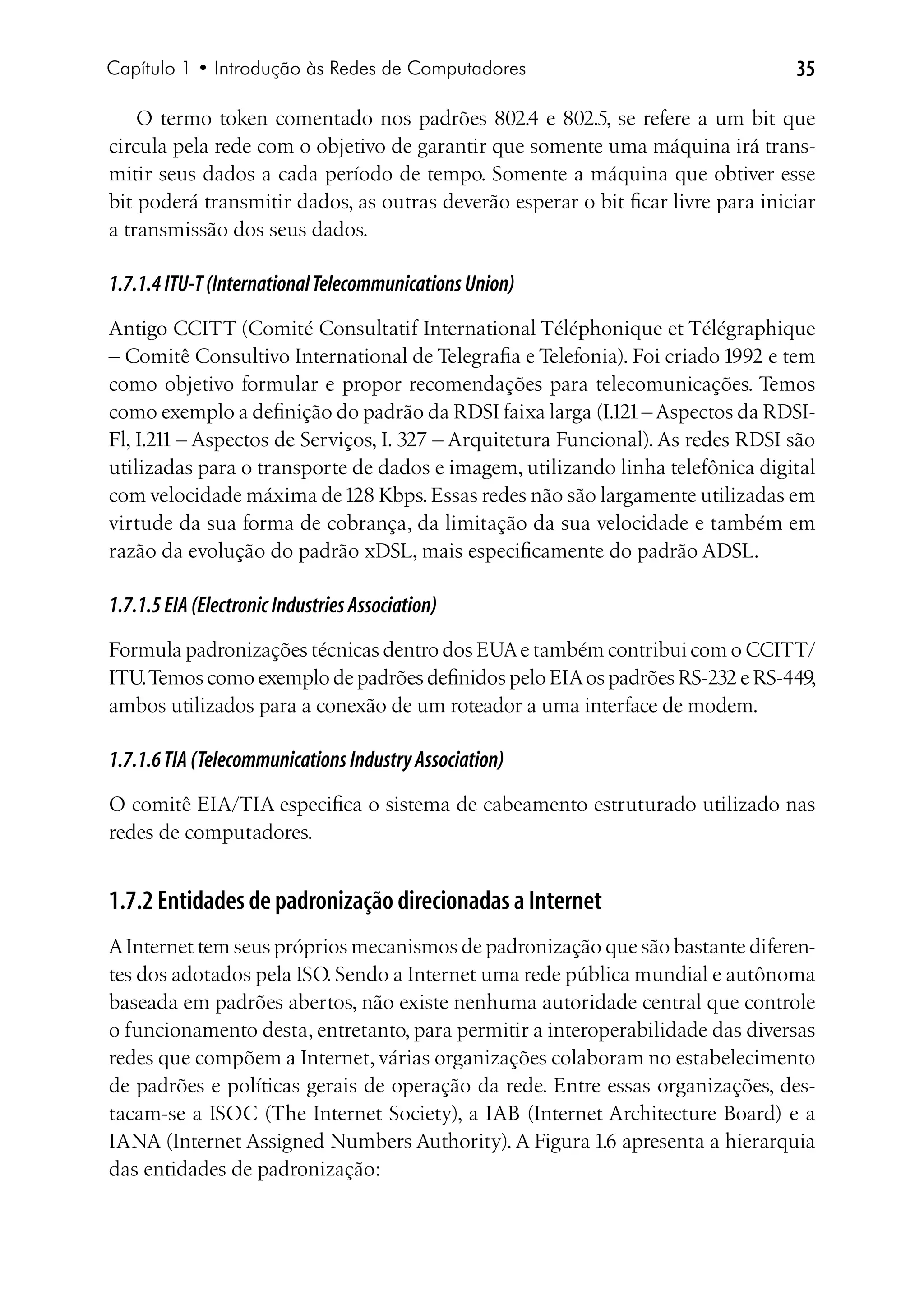 Capítulo 1 • Introdução às Redes de Computadores                                  35

    O termo token comentado nos padrões 802.4 e 802.5, se refere a um bit que
circula pela rede com o objetivo de garantir que somente uma máquina irá trans-
mitir seus dados a cada período de tempo. Somente a máquina que obtiver esse
bit poderá transmitir dados, as outras deverão esperar o bit ficar livre para iniciar
a transmissão dos seus dados.

1.7.1.4 ITU-T (International Telecommunications Union)
Antigo CCITT (Comité Consultatif International Téléphonique et Télégraphique
– Comitê Consultivo International de Telegrafia e Telefonia). Foi criado 1992 e tem
como objetivo formular e propor recomendações para telecomunicações. Temos
como exemplo a definição do padrão da RDSI faixa larga (I.121 – Aspectos da RDSI-
Fl, I.211 – Aspectos de Serviços, I. 327 – Arquitetura Funcional). As redes RDSI são
utilizadas para o transporte de dados e imagem, utilizando linha telefônica digital
com velocidade máxima de 128 Kbps. Essas redes não são largamente utilizadas em
virtude da sua forma de cobrança, da limitação da sua velocidade e também em
razão da evolução do padrão xDSL, mais especificamente do padrão ADSL.

1.7.1.5 EIA (Electronic Industries Association)
Formula padronizações técnicas dentro dos EUA e também contribui com o CCITT/
ITU. Temos como exemplo de padrões definidos pelo EIA os padrões RS-232 e RS-449,
ambos utilizados para a conexão de um roteador a uma interface de modem.

1.7.1.6 TIA (Telecommunications Industry Association)
O comitê EIA/TIA especifica o sistema de cabeamento estruturado utilizado nas
redes de computadores.


1.7.2 Entidades de padronização direcionadas a Internet
A Internet tem seus próprios mecanismos de padronização que são bastante diferen-
tes dos adotados pela ISO. Sendo a Internet uma rede pública mundial e autônoma
baseada em padrões abertos, não existe nenhuma autoridade central que controle
o funcionamento desta, entretanto, para permitir a interoperabilidade das diversas
redes que compõem a Internet, várias organizações colaboram no estabelecimento
de padrões e políticas gerais de operação da rede. Entre essas organizações, des-
tacam-se a ISOC (The Internet Society), a IAB (Internet Architecture Board) e a
IANA (Internet Assigned Numbers Authority). A Figura 1.6 apresenta a hierarquia
das entidades de padronização:
 
