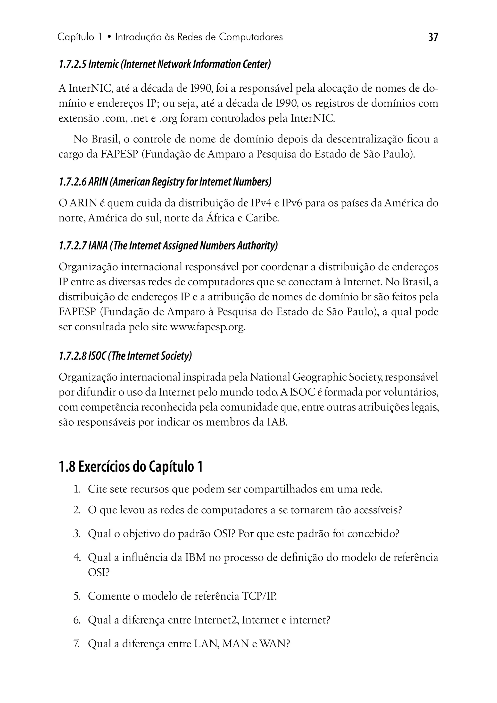 Capítulo 1 • Introdução às Redes de Computadores                                37

1.7.2.5 Internic (Internet Network Information Center)
A InterNIC, até a década de 1990, foi a responsável pela alocação de nomes de do-
mínio e endereços IP; ou seja, até a década de 1990, os registros de domínios com
extensão .com, .net e .org foram controlados pela InterNIC.
   No Brasil, o controle de nome de domínio depois da descentralização ficou a
cargo da FAPESP (Fundação de Amparo a Pesquisa do Estado de São Paulo).

1.7.2.6 ARIN (American Registry for Internet Numbers)
O ARIN é quem cuida da distribuição de IPv4 e IPv6 para os países da América do
norte, América do sul, norte da África e Caribe.

1.7.2.7 IANA (The Internet Assigned Numbers Authority)
Organização internacional responsável por coordenar a distribuição de endereços
IP entre as diversas redes de computadores que se conectam à Internet. No Brasil, a
distribuição de endereços IP e a atribuição de nomes de domínio br são feitos pela
FAPESP (Fundação de Amparo à Pesquisa do Estado de São Paulo), a qual pode
ser consultada pelo site www.fapesp.org.

1.7.2.8 ISOC (The Internet Society)
Organização internacional inspirada pela National Geographic Society, responsável
por difundir o uso da Internet pelo mundo todo. A ISOC é formada por voluntários,
com competência reconhecida pela comunidade que, entre outras atribuições legais,
são responsáveis por indicar os membros da IAB.



1.8 Exercícios do Capítulo 1
   1.	 Cite sete recursos que podem ser compartilhados em uma rede.
   2.	 O que levou as redes de computadores a se tornarem tão acessíveis?

   3.	 Qual o objetivo do padrão OSI? Por que este padrão foi concebido?

   4.	 Qual a influência da IBM no processo de definição do modelo de referência
       OSI?

   5.	 Comente o modelo de referência TCP/IP.

   6.	 Qual a diferença entre Internet2, Internet e internet?

   7.	 Qual a diferença entre LAN, MAN e WAN?
 