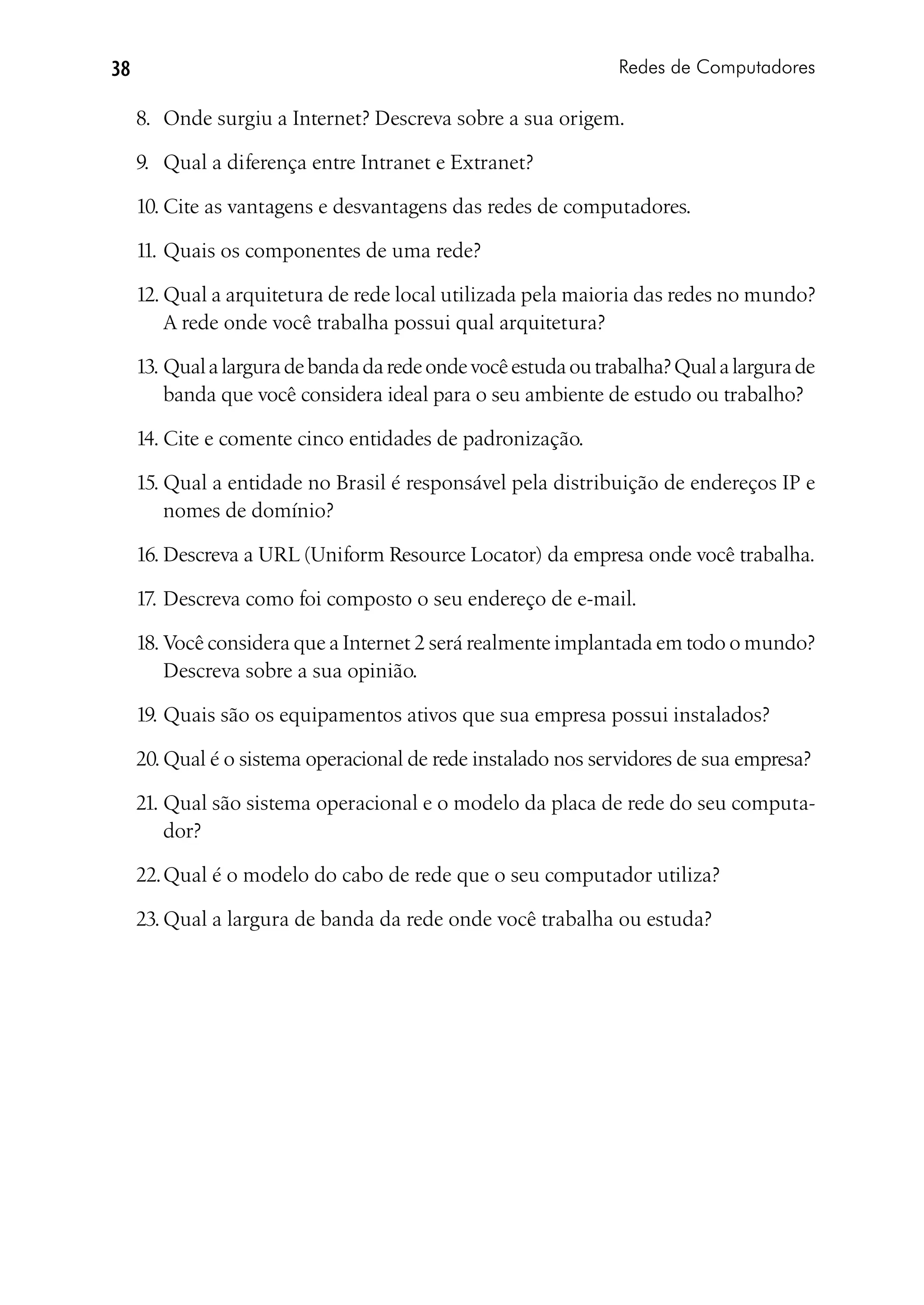 38                                                             Redes de Computadores

     8.	 Onde surgiu a Internet? Descreva sobre a sua origem.

     9.	 Qual a diferença entre Intranet e Extranet?

     10.	Cite as vantagens e desvantagens das redes de computadores.

     11.	Quais os componentes de uma rede?

     12.	Qual a arquitetura de rede local utilizada pela maioria das redes no mundo?
         A rede onde você trabalha possui qual arquitetura?

     13.	Qual a largura de banda da rede onde você estuda ou trabalha? Qual a largura de
         banda que você considera ideal para o seu ambiente de estudo ou trabalho?

     14.	Cite e comente cinco entidades de padronização.

     15.	Qual a entidade no Brasil é responsável pela distribuição de endereços IP e
         nomes de domínio?

     16.	Descreva a URL (Uniform Resource Locator) da empresa onde você trabalha.

     17.	Descreva como foi composto o seu endereço de e-mail.

     18.	Você considera que a Internet 2 será realmente implantada em todo o mundo?
         Descreva sobre a sua opinião.

     19.	Quais são os equipamentos ativos que sua empresa possui instalados?

     20.	Qual é o sistema operacional de rede instalado nos servidores de sua empresa?

     21.	Qual são sistema operacional e o modelo da placa de rede do seu computa-
         dor?

     22.	Qual é o modelo do cabo de rede que o seu computador utiliza?

     23.	Qual a largura de banda da rede onde você trabalha ou estuda?
 