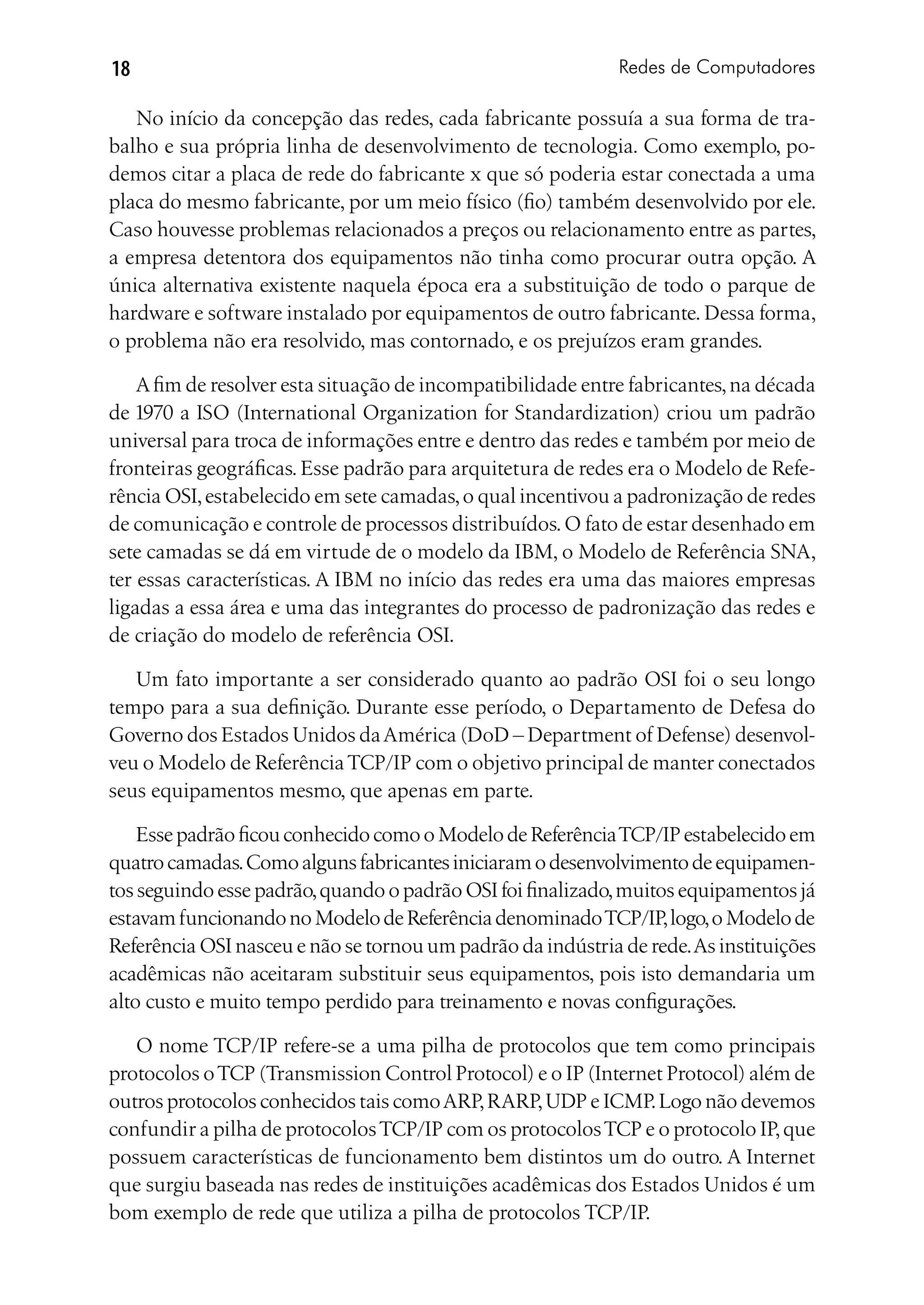 18                                                           Redes de Computadores

   No início da concepção das redes, cada fabricante possuía a sua forma de tra-
balho e sua própria linha de desenvolvimento de tecnologia. Como exemplo, po-
demos citar a placa de rede do fabricante x que só poderia estar conectada a uma
placa do mesmo fabricante, por um meio físico (fio) também desenvolvido por ele.
Caso houvesse problemas relacionados a preços ou relacionamento entre as partes,
a empresa detentora dos equipamentos não tinha como procurar outra opção. A
única alternativa existente naquela época era a substituição de todo o parque de
hardware e software instalado por equipamentos de outro fabricante. Dessa forma,
o problema não era resolvido, mas contornado, e os prejuízos eram grandes.

    A fim de resolver esta situação de incompatibilidade entre fabricantes, na década
de 1970 a ISO (International Organization for Standardization) criou um padrão
universal para troca de informações entre e dentro das redes e também por meio de
fronteiras geográficas. Esse padrão para arquitetura de redes era o Modelo de Refe-
rência OSI, estabelecido em sete camadas, o qual incentivou a padronização de redes
de comunicação e controle de processos distribuídos. O fato de estar desenhado em
sete camadas se dá em virtude de o modelo da IBM, o Modelo de Referência SNA,
ter essas características. A IBM no início das redes era uma das maiores empresas
ligadas a essa área e uma das integrantes do processo de padronização das redes e
de criação do modelo de referência OSI.

   Um fato importante a ser considerado quanto ao padrão OSI foi o seu longo
tempo para a sua definição. Durante esse período, o Departamento de Defesa do
Governo dos Estados Unidos da América (DoD – Department of Defense) desenvol-
veu o Modelo de Referência TCP/IP com o objetivo principal de manter conectados
seus equipamentos mesmo, que apenas em parte.

    Esse padrão ficou conhecido como o Modelo de Referência TCP/IP estabelecido em
quatro camadas. Como alguns fabricantes iniciaram o desenvolvimento de equipamen-
tos seguindo esse padrão, quando o padrão OSI foi finalizado, muitos equipamentos já
estavam funcionando no Modelo de Referência denominado TCP/IP, logo, o Modelo de
Referência OSI nasceu e não se tornou um padrão da indústria de rede. As instituições
acadêmicas não aceitaram substituir seus equipamentos, pois isto demandaria um
alto custo e muito tempo perdido para treinamento e novas configurações.

   O nome TCP/IP refere-se a uma pilha de protocolos que tem como principais
protocolos o TCP (Transmission Control Protocol) e o IP (Internet Protocol) além de
outros protocolos conhecidos tais como ARP, RARP, UDP e ICMP. Logo não devemos
confundir a pilha de protocolos TCP/IP com os protocolos TCP e o protocolo IP, que
possuem características de funcionamento bem distintos um do outro. A Internet
que surgiu baseada nas redes de instituições acadêmicas dos Estados Unidos é um
bom exemplo de rede que utiliza a pilha de protocolos TCP/IP.
 