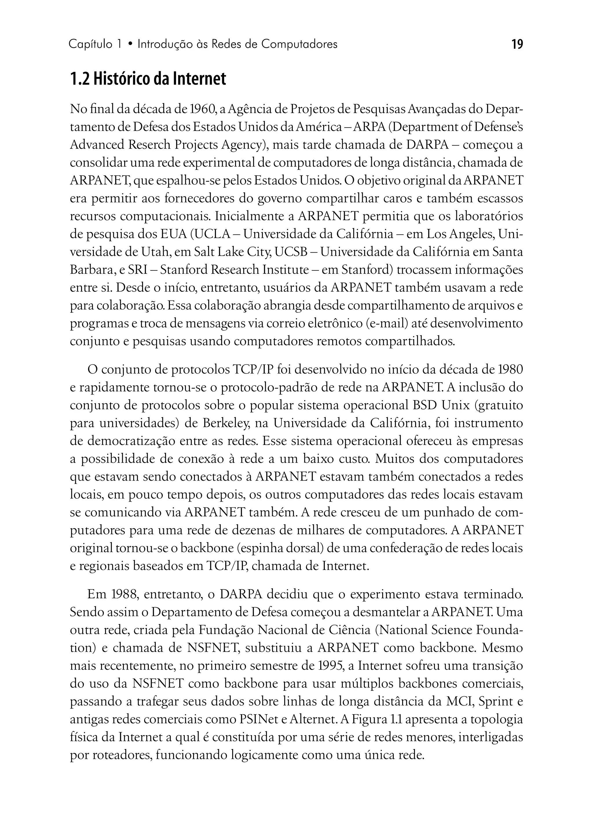 Capítulo 1 • Introdução às Redes de Computadores                                 19

1.2 Histórico da Internet
No final da década de 1960, a Agência de Projetos de Pesquisas Avançadas do Depar-
tamento de Defesa dos Estados Unidos da América – ARPA (Department of Defense’s
Advanced Reserch Projects Agency), mais tarde chamada de DARPA – começou a
consolidar uma rede experimental de computadores de longa distância, chamada de
ARPANET, que espalhou-se pelos Estados Unidos. O objetivo original da ARPANET
era permitir aos fornecedores do governo compartilhar caros e também escassos
recursos computacionais. Inicialmente a ARPANET permitia que os laboratórios
de pesquisa dos EUA (UCLA – Universidade da Califórnia – em Los Angeles, Uni-
versidade de Utah, em Salt Lake City, UCSB – Universidade da Califórnia em Santa
Barbara, e SRI – Stanford Research Institute – em Stanford) trocassem informações
entre si. Desde o início, entretanto, usuários da ARPANET também usavam a rede
para colaboração. Essa colaboração abrangia desde compartilhamento de arquivos e
programas e troca de mensagens via correio eletrônico (e-mail) até desenvolvimento
conjunto e pesquisas usando computadores remotos compartilhados.

    O conjunto de protocolos TCP/IP foi desenvolvido no início da década de 1980
e rapidamente tornou-se o protocolo-padrão de rede na ARPANET. A inclusão do
conjunto de protocolos sobre o popular sistema operacional BSD Unix (gratuito
para universidades) de Berkeley, na Universidade da Califórnia, foi instrumento
de democratização entre as redes. Esse sistema operacional ofereceu às empresas
a possibilidade de conexão à rede a um baixo custo. Muitos dos computadores
que estavam sendo conectados à ARPANET estavam também conectados a redes
locais, em pouco tempo depois, os outros computadores das redes locais estavam
se comunicando via ARPANET também. A rede cresceu de um punhado de com-
putadores para uma rede de dezenas de milhares de computadores. A ARPANET
original tornou-se o backbone (espinha dorsal) de uma confederação de redes locais
e regionais baseados em TCP/IP, chamada de Internet.

    Em 1988, entretanto, o DARPA decidiu que o experimento estava terminado.
Sendo assim o Departamento de Defesa começou a desmantelar a ARPANET. Uma
outra rede, criada pela Fundação Nacional de Ciência (National Science Founda-
tion) e chamada de NSFNET, substituiu a ARPANET como backbone. Mesmo
mais recentemente, no primeiro semestre de 1995, a Internet sofreu uma transição
do uso da NSFNET como backbone para usar múltiplos backbones comerciais,
passando a trafegar seus dados sobre linhas de longa distância da MCI, Sprint e
antigas redes comerciais como PSINet e Alternet. A Figura 1.1 apresenta a topologia
física da Internet a qual é constituída por uma série de redes menores, interligadas
por roteadores, funcionando logicamente como uma única rede.
 