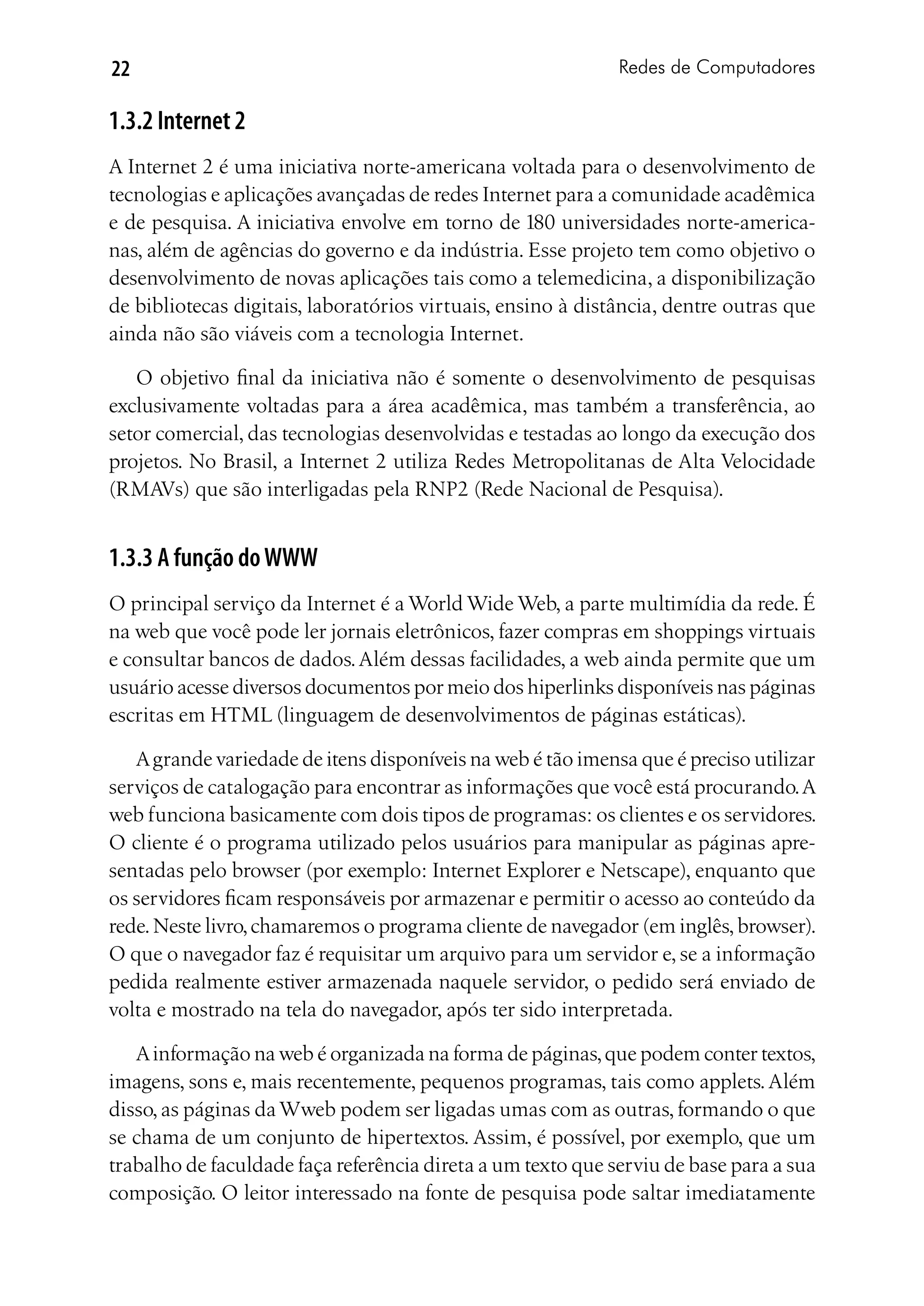 22                                                           Redes de Computadores

1.3.2 Internet 2
A Internet 2 é uma iniciativa norte-americana voltada para o desenvolvimento de
tecnologias e aplicações avançadas de redes Internet para a comunidade acadêmica
e de pesquisa. A iniciativa envolve em torno de 180 universidades norte-america-
nas, além de agências do governo e da indústria. Esse projeto tem como objetivo o
desenvolvimento de novas aplicações tais como a telemedicina, a disponibilização
de bibliotecas digitais, laboratórios virtuais, ensino à distância, dentre outras que
ainda não são viáveis com a tecnologia Internet.

   O objetivo final da iniciativa não é somente o desenvolvimento de pesquisas
exclusivamente voltadas para a área acadêmica, mas também a transferência, ao
setor comercial, das tecnologias desenvolvidas e testadas ao longo da execução dos
projetos. No Brasil, a Internet 2 utiliza Redes Metropolitanas de Alta Velocidade
(RMAVs) que são interligadas pela RNP2 (Rede Nacional de Pesquisa).


1.3.3 A função do WWW
O principal serviço da Internet é a World Wide Web, a parte multimídia da rede. É
na web que você pode ler jornais eletrônicos, fazer compras em shoppings virtuais
e consultar bancos de dados. Além dessas facilidades, a web ainda permite que um
usuário acesse diversos documentos por meio dos hiperlinks disponíveis nas páginas
escritas em HTML (linguagem de desenvolvimentos de páginas estáticas).

   A grande variedade de itens disponíveis na web é tão imensa que é preciso utilizar
serviços de catalogação para encontrar as informações que você está procurando. A
web funciona basicamente com dois tipos de programas: os clientes e os servidores.
O cliente é o programa utilizado pelos usuários para manipular as páginas apre-
sentadas pelo browser (por exemplo: Internet Explorer e Netscape), enquanto que
os servidores ficam responsáveis por armazenar e permitir o acesso ao conteúdo da
rede. Neste livro, chamaremos o programa cliente de navegador (em inglês, browser).
O que o navegador faz é requisitar um arquivo para um servidor e, se a informação
pedida realmente estiver armazenada naquele servidor, o pedido será enviado de
volta e mostrado na tela do navegador, após ter sido interpretada.

   A informação na web é organizada na forma de páginas, que podem conter textos,
imagens, sons e, mais recentemente, pequenos programas, tais como applets. Além
disso, as páginas da Wweb podem ser ligadas umas com as outras, formando o que
se chama de um conjunto de hipertextos. Assim, é possível, por exemplo, que um
trabalho de faculdade faça referência direta a um texto que serviu de base para a sua
composição. O leitor interessado na fonte de pesquisa pode saltar imediatamente
 
