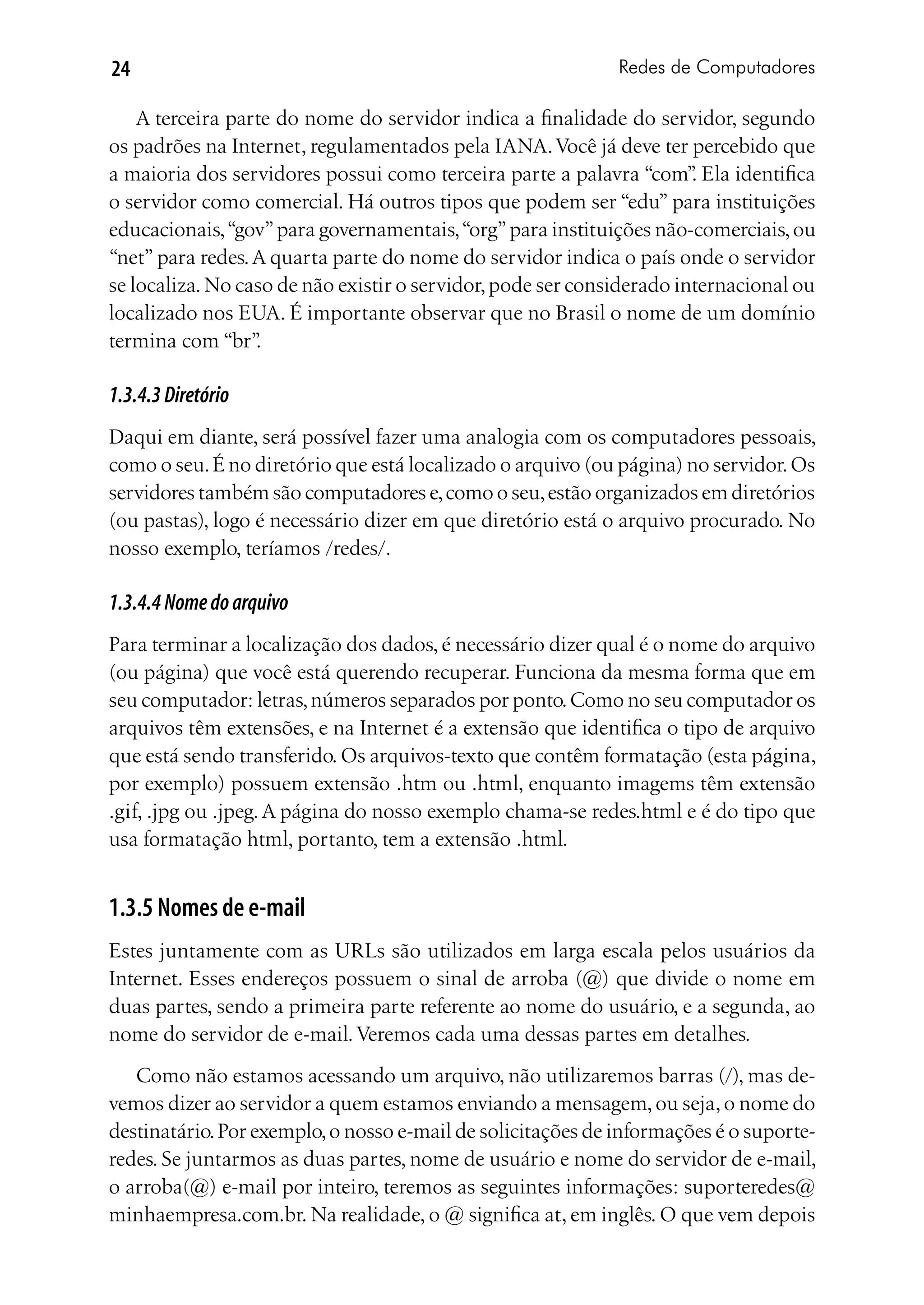 24                                                           Redes de Computadores

    A terceira parte do nome do servidor indica a finalidade do servidor, segundo
os padrões na Internet, regulamentados pela IANA. Você já deve ter percebido que
a maioria dos servidores possui como terceira parte a palavra “com” Ela identifica
                                                                       .
o servidor como comercial. Há outros tipos que podem ser “edu” para instituições
educacionais, “gov” para governamentais, “org” para instituições não-comerciais, ou
“net” para redes. A quarta parte do nome do servidor indica o país onde o servidor
se localiza. No caso de não existir o servidor, pode ser considerado internacional ou
localizado nos EUA. É importante observar que no Brasil o nome de um domínio
termina com “br”  .

1.3.4.3 Diretório
Daqui em diante, será possível fazer uma analogia com os computadores pessoais,
como o seu. É no diretório que está localizado o arquivo (ou página) no servidor. Os
servidores também são computadores e, como o seu, estão organizados em diretórios
(ou pastas), logo é necessário dizer em que diretório está o arquivo procurado. No
nosso exemplo, teríamos /redes/.

1.3.4.4 Nome do arquivo
Para terminar a localização dos dados, é necessário dizer qual é o nome do arquivo
(ou página) que você está querendo recuperar. Funciona da mesma forma que em
seu computador: letras, números separados por ponto. Como no seu computador os
arquivos têm extensões, e na Internet é a extensão que identifica o tipo de arquivo
que está sendo transferido. Os arquivos-texto que contêm formatação (esta página,
por exemplo) possuem extensão .htm ou .html, enquanto imagems têm extensão
.gif, .jpg ou .jpeg. A página do nosso exemplo chama-se redes.html e é do tipo que
usa formatação html, portanto, tem a extensão .html.


1.3.5 Nomes de e-mail
Estes juntamente com as URLs são utilizados em larga escala pelos usuários da
Internet. Esses endereços possuem o sinal de arroba (@) que divide o nome em
duas partes, sendo a primeira parte referente ao nome do usuário, e a segunda, ao
nome do servidor de e-mail. Veremos cada uma dessas partes em detalhes.
   Como não estamos acessando um arquivo, não utilizaremos barras (/), mas de-
vemos dizer ao servidor a quem estamos enviando a mensagem, ou seja, o nome do
destinatário. Por exemplo, o nosso e-mail de solicitações de informações é o suporte-
redes. Se juntarmos as duas partes, nome de usuário e nome do servidor de e-mail,
o arroba(@) e-mail por inteiro, teremos as seguintes informações: suporteredes@
minhaempresa.com.br. Na realidade, o @ significa at, em inglês. O que vem depois
 