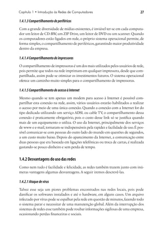 Capítulo 1 • Introdução às Redes de Computadores                                  27

1.4.1.3 Compartilhamento de periféricos
Com a grande diversidade de mídias existentes, é inviável ter-se em cada computa-
dor um leitor de CD-RW um ZIP Drive, um leitor de DVD ou um scanner. Quando
                       ,
os computadores estão ligados em rede, o próprio sistema operacional permite, de
forma simples, o compartilhamento de periféricos, garantindo maior produtividade
dentro da empresa.

1.4.1.4 Compartilhamento de impressoras
O compartilhamento de impressoras é um dos mais utilizados pelos usuários de rede,
pois permite que todos na rede imprimam em qualquer impressora, desde que com-
partilhada, assim pode-se otimizar os investimentos futuros. O sistema operacional
oferece um caminho muito simples para o compartilhamento de impressoras.

1.4.1.5 Compartilhamento de acesso à Internet
Mesmo quando se tem apenas um modem para acesso à Internet é possível com-
partilhar esta conexão na rede, assim, vários usuários estarão habilitados a realizar
o acesso por meio de uma única conexão. Quando a conexão com a Internet for do
tipo dedicada utilizando um serviço ADSL ou cable TV o compartilhamento dessa
                                                        ,
conexão é praticamente obrigatório, pois o custo desse link só se justifica quando
mais de um equipamento o utiliza. O uso da Internet, principalmente dos serviços
de www e e-mail, tornaram-se indispensáveis pela rapidez e facilidade de uso. É pos-
sível comunicar-se com pessoas do outro lado do mundo em questões de segundos,
a um custo muito baixo. Depois do aparecimento da Internet, a comunicação entre
duas pessoas que era baseada em ligações telefônicas ou troca de cartas, é realizada
gastando-se pouco dinheiro e sem perda de tempo.


1.4.2 Desvantagens do uso das redes
Como nem tudo é facilidade e felicidade, as redes também trazem junto com inú-
meras vantagens algumas desvantagens. A seguir iremos descrevê-las.

1.4.2.1 Ataque de vírus
Talvez esse seja um piores problemas encontrados nas redes locais, pois pode
danificar os softwares instalados e até o hardware, em alguns casos. Um arquivo
infectado por vírus pode se espalhar pela rede em questão de minutos, fazendo todo
o sistema parar e necessitar de uma manutenção global. Além da interrupção dos
sistemas de redes esse também pode roubar informações sigilosas de uma empresa,
ocasionando perdas financeiras e sociais.
 