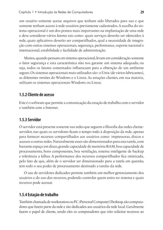 Capítulo 1 • Introdução às Redes de Computadores                                  29

um usuário somente acesse arquivos que tenham sido liberados para uso e que
somente tenham acesso à rede usuários previamente cadastrados. A escolha do sis-
tema operacional é um dos pontos mais importantes na implantação de uma rede
e deve considerar vários fatores tais como: quais serviços deverão ser oferecidos à
rede, quais aplicativos deverão ser compartilhados, qual a necessidade de integra-
ção com outras sistemas operacionais, segurança, performance, suporte nacional e
internacional, estabilidade e facilidade de administração.

    Muitos, quando pensam em sistema operacional, levam em consideração somente
o fator segurança e esta característica não nos garante um sistema adequado, ou
seja, todos os fatores comentados influenciam para a obtenção de um ambiente
seguro. Os sistemas operacionais mais utilizados são: o Unix (de vários fabricantes),
as diferentes versões do Windows e o Linux. As estações clientes, em sua maioria,
utilizam os sistemas operacionais Windows ou Linux.


1.5.2 Cliente de acesso
Este é o software que permite a comunicação da estação de trabalho com o servidor
e também com a Internet.


1.5.3 Servidor
O servidor está presente somente nas redes que seguem a filosofia das redes cliente-
servidor, nas quais os servidores ficam o tempo todo à disposição da rede, apenas
para fornecer recursos compartilhados aos usuários como: impressoras, discos e
acessos a outras redes. Naturalmente esses são dimensionados para esta tarefa, com
bastante espaço em disco, grande capacidade de memória RAM, boa capacidade de
processamento, bons componentes, boa ventilação, sistema inteligente de backup
e tolerância a falhas. A performance dos recursos compartilhados fica otimizada,
pelo fato de que, além de o servidor ser dimensionado para a tarefa em questão,
tem todo o seu poder de processamento destinado a tarefas da rede.
   O uso de servidores dedicados permite também um melhor gerenciamento dos
usuários e do uso dos recursos, podendo controlar quem entra no sistema e quais
recursos pode acessar.


1.5.4 Estação de trabalho
Também chamada de workstation ou PC (Personal Computer) Desktop, são computa-
dores que fazem parte da rede e são dedicados aos usuários da rede local. Geralmente
fazem o papel de cliente, sendo eles os computadores que irão solicitar recursos ao
 