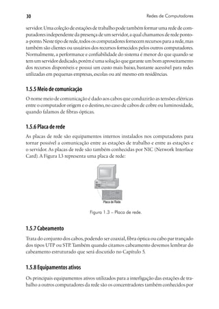 30                                                            Redes de Computadores

servidor. Uma coleção de estações de trabalho pode também formar uma rede de com-
putadores independente da presença de um servidor, a qual chamamos de rede ponto-
a-ponto. Neste tipo de rede, todos os computadores fornecem recursos para a rede, mas
também são clientes ou usuários dos recursos fornecidos pelos outros computadores.
Normalmente, a performance e confiabilidade do sistema é menor do que quando se
tem um servidor dedicado, porém é uma solução que garante um bom aproveitamento
dos recursos disponíveis e possui um custo mais baixo, bastante acessível para redes
utilizadas em pequenas empresas, escolas ou até mesmo em residências.


1.5.5 Meio de comunicação
O nome meio de comunicação é dado aos cabos que conduzirão as tensões elétricas
entre o computador origem e o destino, no caso de cabos de cobre ou luminosidade,
quando falamos de fibras ópticas.


1.5.6 Placa de rede
As placas de rede são equipamentos internos instalados nos computadores para
tornar possível a comunicação entre as estações de trabalho e entre as estações e
o servidor. As placas de rede são também conhecidas por NIC (Network Interface
Card). A Figura 1.3 representa uma placa de rede:




                                       Placa de Rede


                                Figura 1.3 – Placa de rede.


1.5.7 Cabeamento
Trata do conjunto dos cabos, podendo ser coaxial, fibra óptica ou cabo par trançado
dos tipos UTP ou STP. Também quando citamos cabeamento devemos lembrar do
cabeamento estruturado que será discutido no Capítulo 5.


1.5.8 Equipamentos ativos
Os principais equipamentos ativos utilizados para a interligação das estações de tra-
balho a outros computadores da rede são os concentradores também conhecidos por
 