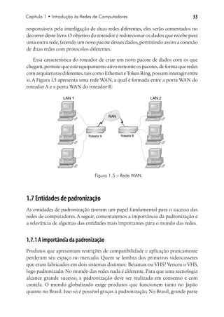 Capítulo 1 • Introdução às Redes de Computadores                                 33

responsáveis pela interligação de duas redes diferentes, eles serão comentados no
decorrer deste livro. O objetivo do roteador é redirecionar os dados que recebe para
uma outra rede, fazendo um novo pacote desses dados, permitindo assim a conexão
de duas redes com protocolos diferentes.

    Essa característica do roteador de criar um novo pacote de dados com os que
chegam, permite que este equipamento ativo remonte os pacotes, de forma que redes
com arquiteturas diferentes, tais como Ethernet e Token Ring, possam interagir entre
si. A Figura 1.5 apresenta uma rede WAN, a qual é formada entre a porta WAN do
roteador A e a porta WAN do roteador B:

                  LAN 1                                       LAN 2



                                           WAN




                              Roteador A         Roteador B




                                  Figura 1.5 – Rede WAN.




1.7 Entidades de padronização
As entidades de padronização tiveram um papel fundamental para o sucesso das
redes de computadores. A seguir, comentaremos a importância da padronização e
a relevância de algumas das entidades mais importantes para o mundo das redes.


1.7.1 A importância da padronização
Produtos que apresentam restrições de compatibilidade e aplicação praticamente
perderam seu espaço no mercado. Quem se lembra dos primeiros videocassetes
que eram fabricados em dois sistemas distintos: Betamax ou VHS? Venceu o VHS,
logo padronizado. No mundo das redes nada é diferente. Para que uma tecnologia
alcance grande sucesso, a padronização deve ser realizada em consenso e com
cautela. O mundo globalizado exige produtos que funcionem tanto no Japão
quanto no Brasil. Isso só é possível graças à padronização. No Brasil, grande parte
 